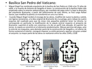 • Basílica San Pedro del Vaticano:
• Miguel Ángel fue nombrado arquitecto de la basílica de San Pedro en 1546 a los 72 años de
edad, a la muerte de Antonio da Sangallo el Joven. La construcción de la basílica había sido
empezada sobre la anterior paleocristiana, por mandato del papa Julio II y bajo la dirección
del arquitecto Bramante; a partir del fallecimiento de este último, se hizo cargo Rafael
Sanzio, que modificó la planta y la transformó en una cruz latina.
• Cuando Miguel Ángel recibió el encargo de las obras, modificó de nuevo la planta y volvió,
con ligeras variaciones, a la idea original de Bramante de cruz griega, pero redujo las cuatro
esquinas del cuadrado para que las áreas más pequeñas pudieran tener luz directa. Le
corresponde en particular la modificación de la cúpula central respecto al proyecto de
Bramante: suprimió el anillo con columnas y le dio un perfil más elevado. Al suprimir las
torres, la cúpula se convirtió en el elemento predominante. Obtuvo permiso del papa, ante
la vista de sus maquetas, para demoler parte de la construcción de Sangallo y, sin alterar de
forma sustancial el interior, consiguió imponer su estilo personal y aportar una gran unidad
al conjunto. La mayor parte de las obras se realizaron entre los años 1549 y 1558
 