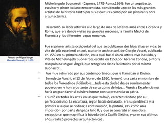 • Michelangelo Buonarroti (Caprese, 1475-Roma,1564), fue un arquitecto,
escultor y pintor italiano renacentista, considerado uno de los más grandes
artistas de la historia tanto por sus esculturas como por sus pinturas y obra
arquitectónica.
• Desarrolló su labor artística a lo largo de más de setenta años entre Florencia y
Roma, que era donde vivían sus grandes mecenas, la familia Médici de
Florencia y los diferentes papas romanos.
• Fue el primer artista occidental del que se publicaron dos biografías en vida: Le
vite de' più eccellenti pittori, scultori e architettori, de Giorgio Vasari, publicada
en 1550 en su primera edición, en la cual fue el único artista vivo incluido, y
Vita de Michelangelo Buonarroti, escrita en 1553 por Ascanio Condivi, pintor y
discípulo de Miguel Ángel, que recoge los datos facilitados por el mismo
Buonarroti.
• Fue muy admirado por sus contemporáneos, que le llamaban el Divino.
• Benedetto Varchi, el 12 de febrero de 1560, le envió una carta en nombre de
todos los florentinos diciéndole:...toda esta ciudad desea sumisamente
poderos ver y honraros tanto de cerca como de lejos... Vuestra Excelencia nos
haría un gran favor si quisiera honrar con su presencia su patria.
• Triunfó en todas las artes en las que trabajó, caracterizándose por su
perfeccionismo. La escultura, según había declarado, era su predilecta y la
primera a la que se dedicó; a continuación, la pintura, casi como una
imposición por parte del papa Julio II, y que se concretó en una obra
excepcional que magnifica la bóveda de la Capilla Sixtina; y ya en sus últimos
años, realizó proyectos arquitectónicos.
 