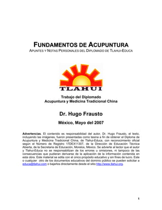 FFUUNNDDAAMMEENNTTOOSS DDEE AACCUUPPUUNNTTUURRAA
APUNTES Y NOTAS PERSONALES DEL DIPLOMADO DE TLAHUI-EDUCA
Trabajo del Diplomado
Acupuntura y Medicina Tradicional China
Dr. Hugo Frausto
México, Mayo del 2007
Advertencias. El contenido es responsabilidad del autor, Dr. Hugo Frausto, el texto,
incluyendo las imágenes, fueron presentadas como tesina a fin de obtener el Diploma de
Acupuntura y Medicina Tradicional China, de Tlahui-Educa, con reconocimiento oficial
según el Número de Registro 17DEX11307, de la Dirección de Educación Técnica
Abierta, de la Secretaria de Educación, Morelos, México. Se advierte al lector que el autor
y Tlahui-Educa no se responsabilizan de los errores u omisiones, ni tampoco de las
consecuencias que pudieran derivarse de la aplicación de la información contenida en
esta obra. Este material se edita con el único propósito educativo y sin fines de lucro. Este
o cualquier otro de los documentos educativos del dominio público se pueden solicitar a
educa@tlahui.com o bajarlos directamente desde el sitio http://www.tlahui.org.
1
 