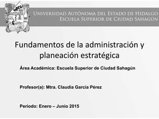 Fundamentos de la administración y
planeación estratégica
Área Académica: Escuela Superior de Ciudad Sahagún
Profesor(a): Mtra. Claudia García Pérez
Periodo: Enero – Junio 2015
 