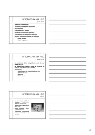 10
2828
INTRODUCCIINTRODUCCIÓÓN A LA HPLCN A LA HPLC
Alta pureza (calidad HPLC).
Inactividad frente a la fase estacionaria.
Baja viscosidad.
Compatibles con la muestra.
Facilitar la recuperación de la muestra.
Compatibilidad con el sistema de detección.
Según su composición varíe o no con el tiempo:
Elución isocrática
Elución en gradiente
FASE MÓVIL
2929
INTRODUCCIINTRODUCCIÓÓN A LA HPLCN A LA HPLC
Los disolventes deben desgasificarse antes de uso
empleo en HPLC.
La desgasificación reduce el riesgo de formación de
burbujas en la columna o en el detector.
Posibilidades:
Desplazamiento con un gas menos soluble (He)
Aplicación de vacío
Sonicación
Calentamiento
FASE MÓVIL
3030
INTRODUCCIINTRODUCCIÓÓN A LA HPLCN A LA HPLC
Presión estable hasta 5000 psi
(400 atm) 1 atm = 14,696 psi
Flujo libre de pulsaciones
Amplio rango de flujos (0,1 a
10 mL/min)
Control, exactitud y repro-
ducibilidad del flujo
Componentes químicamente
inertes y resistentes a la
corrosión
BOMBAS
 