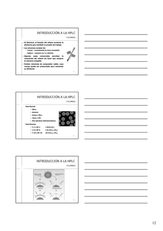 12
3434
INTRODUCCIINTRODUCCIÓÓN A LA HPLCN A LA HPLC
Al disminuir el tamaño del relleno aumenta la
eficiencia pero también la presión de trabajo
Las columnas constan de:
Cuerpo – normalmente de acero inoxidable
Relleno – material con i.d. definido
Algunas casas comerciales permiten la
renovación del relleno sin tener que comprar
la columna completa
Existen columnas de compresión radial, cuyo
cuerpo puede ser presurizado para aumentar
su eficiencia
COLUMNAS
3535
INTRODUCCIINTRODUCCIÓÓN A LA HPLCN A LA HPLC
Fase Normal
Sílica
Alúmina
Amino (-NH2)
Ciano (-CN)
Diol (glicidoxi-etilmetoxisilano)
Fase Reversa
C-2 o RP-2 (-SiCH2CH3)
C-8 o RP-8 (-Si-(CH2)7-CH3)
C-18 o RP-18 (Si-(CH2)17-CH3)
COLUMNAS
3636
INTRODUCCIINTRODUCCIÓÓN A LA HPLCN A LA HPLC
COLUMNAS
 