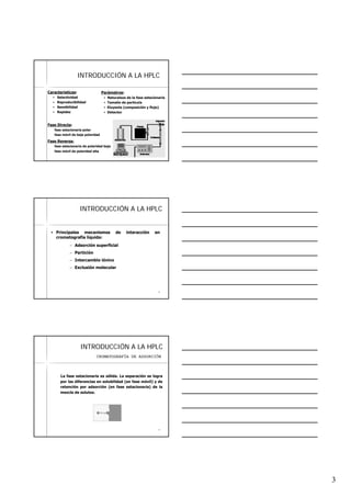 3
77
INTRODUCCIINTRODUCCIÓÓN A LA HPLCN A LA HPLC
Características:
Selectividad
Reproducibilidad
Sensibilidad
Rapidez
Parámetros:
Naturaleza de la fase estacionaria
Tamaño de partícula
Eluyente (composición y flujo)
Detector
Fase Directa:
fase estacionaria polar
fase móvil de baja polaridad
Fase Reversa:
fase estacionaria de polaridad baja
fase móvil de polaridad alta
88
INTRODUCCIINTRODUCCIÓÓN A LA HPLCN A LA HPLC
Principales mecanismos de interacción en
cromatografía líquida:
– Adsorción superficial
– Partición
– Intercambio iónico
– Exclusión molecular
99
INTRODUCCIINTRODUCCIÓÓN A LA HPLCN A LA HPLC
La fase estacionaria es sólida. La separación se logra
por las diferencias en solubilidad (en fase móvil) y de
retención por adsorción (en fase estacionaria) de la
mezcla de solutos.
CROMATOGRAFÍA DE ADSORCIÓN
 