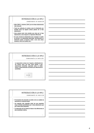 4
1010
INTRODUCCIINTRODUCCIÓÓN A LA HPLCN A LA HPLC
Sílica (90%) y alúmina (10%) son las fases estacionarias
más comunes.
Tanto las moléculas de solutos como de disolvente son
atraídas hacia los lugares activos polares de la fase
estacionaria.
Unos solutos serán más atraídos que otros por la fase
estacionaria y así se logrará su migración diferencial.
Se usan mezclas de disolventes para conseguir el poder
de elución y la selectividad adecuadas. Normalmente un
disolvente apolar (n-hexano) unido a otro más activo
(acetona, cloruro de metilo, etc.).
CROMATOGRAFÍA DE ADSORCIÓN
1111
INTRODUCCIINTRODUCCIÓÓN A LA HPLCN A LA HPLC
La separación se basa en el reparto o distribución de
los solutos entre una fase móvil líquida y otra
estacionaria inmiscible, soportada sobre un sólido
inerte. La discriminación se produce por diferencias de
solubilidad.
CROMATOGRAFÍA DE PARTICIÓN
1212
INTRODUCCIINTRODUCCIÓÓN A LA HPLCN A LA HPLC
El mecanismo de actuación es similar al de un modelo de
extracción en contracorriente.
Las especies más retenidas serán las que presenten
mayor afinidad (solubilidad) por la fase estacionaria que
por la fase móvil (eluyente).
La separación de los solutos se basa en las diferencias en
esta solubilidad relativa.
CROMATOGRAFÍA DE PARTICIÓN
 
