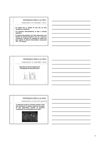 7
1919
INTRODUCCIINTRODUCCIÓÓN A LA HPLCN A LA HPLC
Se emplea para el análisis de todo tipo de iones
(inorgánicos y orgánicos).
Las moléculas intercambiadoras se ligan a soportes
específicos.
El material intercambiador de la fase estacionaria es de
diámetro de partícula pequeño (1-10 μm) y estructura
microporosa o pelicular con capacidad de cambio muy
baja respecto al material intercambiador convencional
(10-2 – 10-3 meq/g).
CROMATOGRAFÍA DE INTERCAMBIO IÓNICO
2020
INTRODUCCIINTRODUCCIÓÓN A LA HPLCN A LA HPLC
Separación de aniones inorgánicos por
cromatografía de intercambio iónico.
CROMATOGRAFÍA DE INTERCAMBIO IÓNICO
2121
INTRODUCCIINTRODUCCIÓÓN A LA HPLCN A LA HPLC
La separación se basa en el tamaño molecular. Como
fase estacionaria se emplean sustancias de tamaño
de poro determinado. También se denomina
cromatografía de permeabilidad por gel (GPC).
CROMATOGRAFÍA DE EXCLUSIÓN MOLECULAR
 