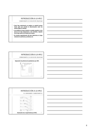 8
2222
INTRODUCCIINTRODUCCIÓÓN A LA HPLCN A LA HPLC
Como fase estacionaria se emplea un material poroso
inerte (gel) que permite la discriminación entre los
solutos según su tamaño.
Los analitos de mayor tamaño no pueden penetrar en los
poros de la fase estacionaria y son excluidos, viajando
con la fase móvil en el frente de la misma.
Se muestra especialmente útil para determinar el rango
molecular de polímeros, proteínas, etc.
CROMATOGRAFÍA DE EXCLUSIÓN MOLECULAR
2323
INTRODUCCIINTRODUCCIÓÓN A LA HPLCN A LA HPLC
Separación de polímeros de poliestireno por GPC.
CROMATOGRAFÍA DE EXCLUSIÓN MOLECULAR
2424
INTRODUCCIINTRODUCCIÓÓN A LA HPLCN A LA HPLC
EL EXPERIMENTO CROMATOGRÁFICO
Ilustración de un experimento por HPLC.
 