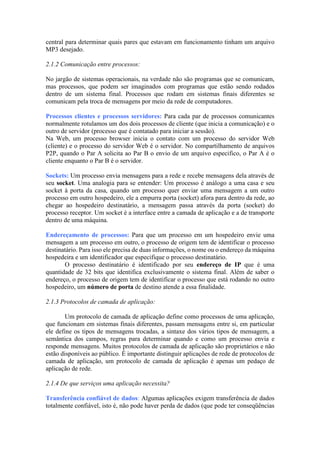 central para determinar quais pares que estavam em funcionamento tinham um arquivo
MP3 desejado.
2.1.2 Comunicação entre processos:
No jargão de sistemas operacionais, na verdade não são programas que se comunicam,
mas processos, que podem ser imaginados com programas que estão sendo rodados
dentro de um sistema final. Processos que rodam em sistemas finais diferentes se
comunicam pela troca de mensagens por meio da rede de computadores.
Processos clientes e processos servidores: Para cada par de processos comunicantes
normalmente rotulamos um dos dois processos de cliente (que inicia a comunicação) e o
outro de servidor (processo que é contatado para iniciar a sessão).
Na Web, um processo browser inicia o contato com um processo do servidor Web
(cliente) e o processo do servidor Web é o servidor. No compartilhamento de arquivos
P2P, quando o Par A solicita ao Par B o envio de um arquivo especifico, o Par A é o
cliente enquanto o Par B é o servidor.
Sockets: Um processo envia mensagens para a rede e recebe mensagens dela através de
seu socket. Uma analogia para se entender: Um processo é análogo a uma casa e seu
socket à porta da casa, quando um processo quer enviar uma mensagem a um outro
processo em outro hospedeiro, ele a empurra porta (socket) afora para dentro da rede, ao
chegar ao hospedeiro destinatário, a mensagem passa através da porta (socket) do
processo receptor. Um socket é a interface entre a camada de aplicação e a de transporte
dentro de uma máquina.
Endereçamento de processos: Para que um processo em um hospedeiro envie uma
mensagem a um processo em outro, o processo de origem tem de identificar o processo
destinatário. Para isso ele precisa de duas informações, o nome ou o endereço da máquina
hospedeira e um identificador que especifique o processo destinatário.
O processo destinatário é identificado por seu endereço de IP que é uma
quantidade de 32 bits que identifica exclusivamente o sistema final. Além de saber o
endereço, o processo de origem tem de identificar o processo que está rodando no outro
hospedeiro, um número de porta de destino atende a essa finalidade.
2.1.3 Protocolos de camada de aplicação:
Um protocolo de camada de aplicação define como processos de uma aplicação,
que funcionam em sistemas finais diferentes, passam mensagens entre si, em particular
ele define os tipos de mensagens trocadas, a sintaxe dos vários tipos de mensagem, a
semântica dos campos, regras para determinar quando e como um processo envia e
responde mensagens. Muitos protocolos de camada de aplicação são proprietários e não
estão disponíveis ao público. É importante distinguir aplicações de rede de protocolos de
camada de aplicação, um protocolo de camada de aplicação é apenas um pedaço de
aplicação de rede.
2.1.4 De que serviços uma aplicação necessita?
Transferência confiável de dados: Algumas aplicações exigem transferência de dados
totalmente confiável, isto é, não pode haver perda de dados (que pode ter conseqüências
 