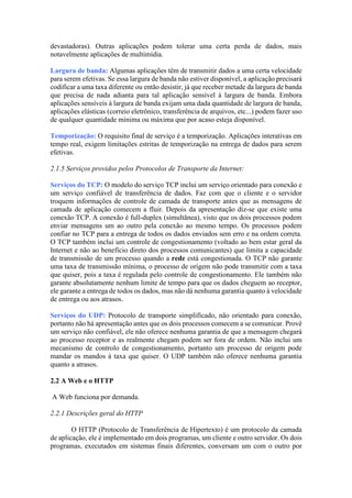 devastadoras). Outras aplicações podem tolerar uma certa perda de dados, mais
notavelmente aplicações de multimídia.
Largura de banda: Algumas aplicações têm de transmitir dados a uma certa velocidade
para serem efetivas. Se essa largura de banda não estiver disponível, a aplicação precisará
codificar a uma taxa diferente ou então desistir, já que receber metade da largura de banda
que precisa de nada adianta para tal aplicação sensível à largura de banda. Embora
aplicações sensíveis à largura de banda exijam uma dada quantidade de largura de banda,
aplicações elásticas (correio eletrônico, transferência de arquivos, etc...) podem fazer uso
de qualquer quantidade mínima ou máxima que por acaso esteja disponível.
Temporização: O requisito final de serviço é a temporização. Aplicações interativas em
tempo real, exigem limitações estritas de temporização na entrega de dados para serem
efetivas.
2.1.5 Serviços providos pelos Protocolos de Transporte da Internet:
Serviços do TCP: O modelo do serviço TCP inclui um serviço orientado para conexão e
um serviço confiável de transferência de dados. Faz com que o cliente e o servidor
troquem informações de controle de camada de transporte antes que as mensagens de
camada de aplicação comecem a fluir. Depois da apresentação diz-se que existe uma
conexão TCP. A conexão é full-duplex (simultânea), visto que os dois processos podem
enviar mensagens um ao outro pela conexão ao mesmo tempo. Os processos podem
confiar no TCP para a entrega de todos os dados enviados sem erro e na ordem correta.
O TCP também inclui um controle de congestionamento (voltado ao bem estar geral da
Internet e não ao benefício direto dos processos comunicantes) que limita a capacidade
de transmissão de um processo quando a rede está congestionada. O TCP não garante
uma taxa de transmissão mínima, o processo de origem não pode transmitir com a taxa
que quiser, pois a taxa é regulada pelo controle de congestionamento. Ele também não
garante absolutamente nenhum limite de tempo para que os dados cheguem ao receptor,
ele garante a entrega de todos os dados, mas não dá nenhuma garantia quanto à velocidade
de entrega ou aos atrasos.
Serviços do UDP: Protocolo de transporte simplificado, não orientado para conexão,
portanto não há apresentação antes que os dois processos comecem a se comunicar. Provê
um serviço não confiável, ele não oferece nenhuma garantia de que a mensagem chegará
ao processo receptor e as realmente chegam podem ser fora de ordem. Não inclui um
mecanismo de controlo de congestionamento, portanto um processo de origem pode
mandar os mandos à taxa que quiser. O UDP também não oferece nenhuma garantia
quanto a atrasos.
2.2 A Web e o HTTP
A Web funciona por demanda.
2.2.1 Descrições geral do HTTP
O HTTP (Protocolo de Transferência de Hipertexto) é um protocolo da camada
de aplicação, ele é implementado em dois programas, um cliente e outro servidor. Os dois
programas, executados em sistemas finais diferentes, conversam um com o outro por
 