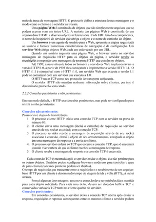 meio da troca de mensagens HTTP. O protocolo define a estrutura dessas mensagens e o
modo como o cliente e o servidor as trocam.
Uma página Web é constituída de objetos que são simplesmente arquivos que se
podem acessar com um único URL. A maioria das páginas Web é constituída de um
arquivo-base HTML e diversos objetos referenciados. Cada URL tem dois componentes,
o nome do hospedeiro do servidor que abriga o objeto e o nome do caminho do objeto.
Um browser é um agente de usuário para a Web, apresenta a página requisitada
ao usuário e fornece numerosas características de navegação e de configuração. Um
servidor Web abriga objetos Web, cada um endereçado por um URL.
Quando um usuário requisita uma página Web, o browser envia ao servidor
mensagens de requisição HTTP para os objetos da página, o servidor recebe as
requisições e responde com mensagens de resposta HTTP que contêm os objetos.
Até 1997, essencialmente todos os browser e servidores Web implementavam a
versão HTTP/1.0, a partir de 1998 eles começaram a implementar a versão HTTP/1.1. O
HTTP /1.1 é compatível com o HTTP /1.0, um servidor Web que executa a versão 1.1
pode se comunicar com um servidor que executa a 1.0.
O HTTP usa o TCP como seu protocolo de transporte subjacente.
O servidor HTTP não mantém nenhuma informação sobre clientes, por isso é
denominado protocolo sem estado.
2.2.2 Conexões persistentes e não persistentes:
Em seu modo default, o HTTP usa conexões persistentes, mas pode ser configurado para
utiliza as não persistentes.
Conexões não persistentes:
Possui cinco etapas de transferência:
1. O processo cliente HTTP inicia uma conexão TCP com o servidor na porta de
número 80.
2. O cliente envia uma mensagem (inclui o caminho) de requisição ao servidor
através de seu socket associado com a conexão TCP.
3. O processo servidor recebe a mensagem de requisição através de seu socket
associado à conexão, extrai o objeto de seu armazenamento, encapsula o objeto
em uma mensagem de resposta e a envia ao cliente.
4. O processo servidor ordena ao TCP que encerre a conexão TCP, que só encerrará
quando tiver certeza de que o cliente recebeu a mensagem de resposta.
5. O cliente recebe a mensagem de resposta e a conexão TCP é encerrada.
Cada conexão TCP é encerrada após o servidor enviar o objeto, ela não persiste para
os outros objetos. Usuários podem configurar browsers modernos para controlar o grau
de paralelismo (conexões paralelas podem ser abertas).
O tempo de requisição que transcorre entre a requisição e o recebimento de um arquivo-
base HTTP por um cliente é denominado tempo de viagem de ida e volta (RTT), já inclui
atrasos.
Possui algumas desvantagens: uma nova conexão deve ser estabelecida e mantida
para cada objeto solicitado. Para cada uma delas, devem ser alocados buffers TCP e
conservadas variáveis TCP tanto no cliente quanto no servidor.
Conexões persistentes:
Em conexões persistentes, o servidor deixa a conexão TCP aberta após enviar a
resposta, requisições e repostas subsequentes entre os mesmos cliente e servidor podem
 