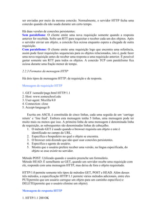 ser enviadas por meio da mesma conexão. Normalmente, o servidor HTTP fecha uma
conexão quando ela não usada durante um certo tempo.
Há duas versões de conexões persistentes:
Sem paralelismo: O cliente emite uma nova requisição somente quando a resposta
anterior for recebida. Sofre um RTT para requisitar e receber cada um dos objetos. Após
o servidor enviar um objeto, a conexão fica ociosa enquanto espera a chegada de outra
requisição.
Com paralelismo: O cliente emite uma requisição logo que encontra uma referência,
assim pode fazer requisições sequenciais para os objetos relacionados, isto é, pode fazer
uma nova requisição antes de receber uma resposta a uma requisição anterior. É possível
gastar somente um RTT para todos os objetos. A conexão TCP com paralelismo fica
ociosa durante uma fração menor de tempo.
2.2.3 Formatos da mensagem HTTP
Há dois tipos de mensagens HTTP: de requisição e de resposta.
Mensagem de requisição HTTP
1. GET /somedir/page.html HTTP/1.1
2. Host: www.someschool.edu
3. User-agent: Mozilla/4.0
4. Connection: close
5. Accept-language:fr
Escrita em ASCII, é constituída de cinco linhas, cada uma seguida de um ‘carriage
return’ e ‘line feed’. Embora esta mensagem tenha 5 linhas, uma mensagem pode ter
muito mais ou menos que isso. A primeira linha de uma mensagem é denominada linha
de requisição, as subsequentes são denominadas linhas de cabeçalho.
1. O método GET é usado quando o browser requisita um objeto e este é
identificado no campo do URL.
2. Especifica o hospedeiro no qual o objeto se encontra.
3. O browser está dizendo que não quer usar conexões persistentes.
4. Especifica o agente de usuário.
5. Mostra que o usuário prefere receber uma versão, na língua especificada, do
objeto se esse existir no servidor.
Método POST: Utilizado quando o usuário preenche um formulário.
Método HEAD: É semelhante ao GET, quando um servidor recebe uma requisição com
ele, responde com uma mensagem HTTP, mas deixa de fora o objeto requisitado.
HTTP/1.0 permite somente três tipos de métodos GET, POST e HEAD. Além desses
três métodos, a especificação HTTP/1.1 permite vários métodos adicionais, entre eles
PUT(permite que um usuário carregue um objeto para um caminho especifico) e
DELETE(permite que o usuário elimine um objeto).
Mensagem de resposta HTTP
1. HTTP/1.1 200 OK
 