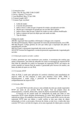 2. Connection close
3. Date: Thu, 06 Aug 1998 12:00:15 GMT
4. Server: Apache/1.3.0 (Unix)
5. Last-Modified: Mon, 22 Jun 1998
6. Content-Length: 6821
7. Content-Type: text/html
1. Linha de estado.
2. Conexão não persistente
3. Indica a hora e a data em que a resposta foi criada e enviada pelo servidor.
4. Mostra que a mensagem foi gerada por um servidor Web Apache.
5. Indica a hora e data em que o objeto foi criado ou sofre a última modificação.
6. Indica o número de bytes do objeto que está sendo enviado.
7. Tipo do objeto.
Códigos de estado:
200 OK: requisição bem-sucedida e informação é entregue com a resposta.
301 Moved Permanently: Objeto requisitado foi removido permanentemente, novo URL.
400 Bad Request: Código genérico de erro que indica que a requisição não pôde ser
entendida pelo servidor.
400 Not Found: o documento requisitado não existe no servidor.
505 HTTP Version Not Supported: a versão do protocolo requisitada não é suportada pelo
servidor.
2.2.4 Interação usuário-servidor: cookies
Cookies, permitem que sites monitorem seus usuários. A tecnologia dos cookies tem
quatro componentes, uma linha de cabeçalho de cookie na mensagem de resposta HTTP
uma linha de cabeçalho de cookie na mensagem de requisição HTTP; um arquivo de
cookie mantido no sistema final do usuário e gerenciado pelo browser do usuário; um
banco de dados de apoio no site Web.
2.2.5 Conteúdo HTTP
Além da Web, é usado para aplicações de comércio eletrônico para transferência de
arquivos XML de uma máquina a outra; para transferir Voice XML, WML e
frequentemente é usado como o protocolo de transferência de arquivos no
compartilhamento de arquivos P2P.
2.2.6 Caches Web
Um cachê Web (servidor proxy) é uma entidade da rede que atende requisições
HTTP em nome de um servidor Web de origem. Tem seu próprio disco de
armazenamento, e mantém, dentro dele, cópias de objetos recentemente requisitados.
O browser de um usuário pode ser configurado de modo que todas as suas
requisições HTTP sejam dirigidas primeiramente ao cache Web. Quando um browser
requisita um objeto, ele estabelece uma conexão TCP com o cachê Web e envia a ele uma
requisição HTTP para um objeto, o cachê verifica se tem uma cópia do objeto
armazenada, se tiver, a envia para o browser do cliente, se não tiver, o cache abre uma
conexão TCP com o servidor de origem, envia uma requisição do objeto para a conexão
 