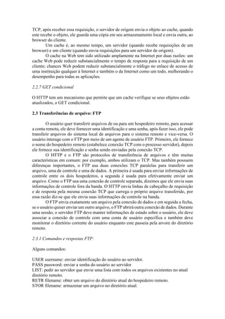 TCP, após receber essa requisição, o servidor de origem envia o objeto ao cache, quando
este recebe o objeto, ele guarda uma cópia em seu armazenamento local e envia outra, ao
browser do cliente.
Um cache é, ao mesmo tempo, um servidor (quando recebe requisições de um
browser) e um cliente (quando envia requisições para um servidor de origem).
O cache na Web tem sido utilizado amplamente na Internet por duas razões: um
cache Web pode reduzir substancialmente o tempo de resposta para a requisição de um
cliente; chances Web podem reduzir substancialmente o tráfego no enlace de acesso de
uma instituição qualquer à Internet e também o da Internet como um todo, melhorando o
desempenho para todas as aplicações.
2.2.7 GET condicional
O HTTP tem um mecanismo que permite que um cache verifique se seus objetos estão
atualizados, o GET condicional.
2.3 Transferências de arquivo: FTP
O usuário quer transferir arquivos de ou para um hospedeiro remoto, para acessar
a conta remota, ele deve fornecer uma identificação e uma senha, após fazer isso, ele pode
transferir arquivos do sistema local de arquivos para o sistema remoto e vice-versa. O
usuário interage com o FTP por meio de um agente de usuário FTP. Primeiro, ele fornece
o nome do hospedeiro remoto (estabelece conexão TCP com o processo servidor), depois
ele fornece sua identificação e senha sendo enviadas pela conexão TCP.
O HTTP e o FTP são protocolos de transferência de arquivos e têm muitas
características em comum: por exemplo, ambos utilizam o TCP. Mas também possuem
diferenças importantes, o FTP usa duas conexões TCP paralelas para transferir um
arquivo, uma de controle e uma de dados. A primeira é usada para enviar informações de
controle entre os dois hospedeiros, a segunda é usada para efetivamente enviar um
arquivo. Como o FTP usa uma conexão de controle separada, dizemos que ele envia suas
informações de controle fora da banda. O HTTP envia linhas de cabeçalho de requisição
e de resposta pela mesma conexão TCP que carrega o próprio arquivo transferido, por
essa razão diz-se que ele envia suas informações de controle na banda.
O FTP envia exatamente um arquivo pela conexão de dados e em seguida a fecha,
se o usuário quiser enviar um outro arquivo, o FTP abrirá outra conexão de dados. Durante
uma sessão, o servidor FTP deve manter informações de estado sobre o usuário, ele deve
associar a conexão de controle com uma conta de usuário específica e também deve
monitorar o diretório corrente do usuário enquanto este passeia pela arvore do diretório
remoto.
2.3.1 Comandos e respostas FTP:
Alguns comandos:
USER username: enviar identificação do usuário ao servidor.
PASS password: enviar a senha do usuário ao servidor
LIST: pedir ao servidor que envie uma lista com todos os arquivos existentes no atual
diretório remoto.
RETR filename: obter um arquivo do diretório atual do hospedeiro remoto.
STOR filename: armazenar um arquivo no diretório atual.
 