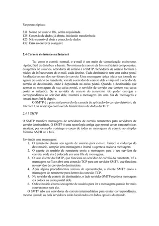 Respostas típicas:
331 Nome de usuário OK, senha requisitada
125 Conexão de dados já aberta; iniciando transferência
425 Não é possível abrir a conexão de dados
452 Erro ao escrever o arquivo
2.4 Correio eletrônico na Internet
Tal como o correio normal, o e-mail é um meio de comunicação assíncrono,
rápido, fácil de distribuir e barato. No sistema de correio da Internet há três componentes,
os agentes de usuários, servidores de correio e o SMTP. Servidores de correio formam o
núcleo da infraestrutura do e-mail, cada destino. Cada destinatário tem uma caixa postal
localizada em um dos servidores de correio. Uma mensagem típica inicia sua jornada no
agente de usuário do remetente, vai até o servidor de correio dele e viaja até o servidor de
correio do destinatário, onde é depositada na caixa postal. Quando o destinatário que
acessar as mensagens de sua caixa postal, o servidor de correio que contem sua caixa
postal o autentica. Se o servidor de correio do remetente não puder entregar a
correspondência ao servidor dele, manterá a mensagem em uma fila de mensagens e
tentará transferi-la depois.
O SMTP é o principal protocolo de camada de aplicação do correio eletrônico da
Internet. Usa o serviço confiável de transferência de dados do TCP.
2.4.1 SMTP
O SMTP transfere mensagens de servidores de correio remetentes para servidores de
correio destinatários. O SMTP é uma tecnologia antiga que possui certas características
arcaicas, por exemplo, restringe o corpo de todas as mensagens de correio ao simples
formato ASCII de 7 bits.
Enviando uma mensagem:
1. O remetente chama seu agente de usuário para e-mail, fornece o endereço do
destinatário, compõe uma mensagem e instrui o agente a enviar a mensagem.
2. O agente de usuário do remetente envia a mensagem para o seu servidor de
correio, onde ela é colocada em uma fila de mensagens.
3. O lado cliente do SMTP, que funciona no servidor de correio do remetente, vê a
mensagem na fila e abre uma conexão TCP para um servidor SMTP, que funciona
no servidor de correio do destinatário.
4. Após alguns procedimentos iniciais de apresentação, o cliente SMTP envia a
mensagem do remetente para dentro da conexão TCP.
5. No servidor de correio do destinatário, o lado servidor SMTP recebe a mensagem
e a coloca na caixa postal dele.
6. O destinatário chama seu agente de usuário para ler a mensagem quando for mais
conveniente para ele.
O SMTP não usa servidores de correio intermediários para enviar correspondência,
mesmo quando os dois servidores estão localizados em lados opostos do mundo.
 
