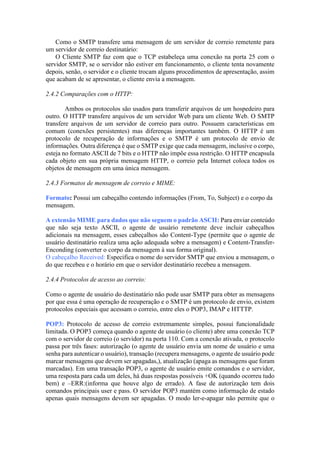 Como o SMTP transfere uma mensagem de um servidor de correio remetente para
um servidor de correio destinatário:
O Cliente SMTP faz com que o TCP estabeleça uma conexão na porta 25 com o
servidor SMTP, se o servidor não estiver em funcionamento, o cliente tenta novamente
depois, senão, o servidor e o cliente trocam alguns procedimentos de apresentação, assim
que acabam de se apresentar, o cliente envia a mensagem.
2.4.2 Comparações com o HTTP:
Ambos os protocolos são usados para transferir arquivos de um hospedeiro para
outro. O HTTP transfere arquivos de um servidor Web para um cliente Web. O SMTP
transfere arquivos de um servidor de correio para outro. Possuem características em
comum (conexões persistentes) mas diferenças importantes também. O HTTP é um
protocolo de recuperação de informações e o SMTP é um protocolo de envio de
informações. Outra diferença é que o SMTP exige que cada mensagem, inclusive o corpo,
esteja no formato ASCII de 7 bits e o HTTP não impõe essa restrição. O HTTP encapsula
cada objeto em sua própria mensagem HTTP, o correio pela Internet coloca todos os
objetos de mensagem em uma única mensagem.
2.4.3 Formatos de mensagem de correio e MIME:
Formato: Possui um cabeçalho contendo informações (From, To, Subject) e o corpo da
mensagem.
A extensão MIME para dados que não seguem o padrão ASCII: Para enviar conteúdo
que não seja texto ASCII, o agente de usuário remetente deve incluir cabeçalhos
adicionais na mensagem, esses cabeçalhos são Content-Type (permite que o agente de
usuário destinatário realiza uma ação adequada sobre a mensagem) e Content-Transfer-
Enconding (converter o corpo da mensagem à sua forma original).
O cabeçalho Received: Especifica o nome do servidor SMTP que enviou a mensagem, o
do que recebeu e o horário em que o servidor destinatário recebeu a mensagem.
2.4.4 Protocolos de acesso ao correio:
Como o agente de usuário do destinatário não pode usar SMTP para obter as mensagens
por que essa é uma operação de recuperação e o SMTP é um protocolo de envio, existem
protocolos especiais que acessam o correio, entre eles o POP3, IMAP e HTTTP.
POP3: Protocolo de acesso de correio extremamente simples, possui funcionalidade
limitada. O POP3 começa quando o agente de usuário (o cliente) abre uma conexão TCP
com o servidor de correio (o servidor) na porta 110. Com a conexão ativada, o protocolo
passa por três fases: autorização (o agente de usuário envia um nome de usuário e uma
senha para autenticar o usuário), transação (recupera mensagens, o agente de usuário pode
marcar mensagens que devem ser apagadas,), atualização (apaga as mensagens que foram
marcadas). Em uma transação POP3, o agente de usuário emite comandos e o servidor,
uma resposta para cada um deles, há duas respostas possíveis +OK (quando ocorreu tudo
bem) e –ERR:(informa que houve algo de errado). A fase de autorização tem dois
comandos principais user e pass. O servidor POP3 mantém como informação de estado
apenas quais mensagens devem ser apagadas. O modo ler-e-apagar não permite que o
 