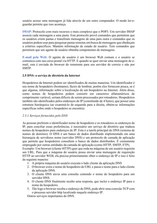 usuário acesse uma mensagem já lida através de um outro computador. O modo ler-e-
guardar permite que isso aconteça.
IMAP: Protocolo com mais recursos e mais complexo que o POP3. Um servidor IMAP
associa cada mensagem a uma pasta. Este protocolo provê comandos que permitem que
os usuários criem pastas e transfiram mensagens de uma para outra e comandos que os
usuários podem usar para pesquisar pastas remotas em busca de mensagens que obedeçam
a critérios específicos. Mantém informação de estado de usuário. Tem comandos que
permitem que um agente de usuário obtenha componentes de mensagens.
E-mail pela Web: O agente de usuário é um browser Web comum e o usuário se
comunica com sua caixa postal via HTTP. E quando se quer enviar uma mensagem de e-
mail, esta é enviada do browser do remetente para seu servidor de correio e não por
SMTP.
2.5 DNS: o serviço de diretório da Internet
Hospedeiros da Internet podem ser identificados de muitas maneiras. Um identificador é
seu nome de hospedeiro (hostname), fáceis de lembrar, porém eles fornecem pouca, se é
que alguma, informação sobre a localização de um hospedeiro na Internet. Além disso,
como nomes de hospedeiros podem consistir em caracteres alfanuméricos de
comprimento variável, seriam difíceis de serem processados por roteadores. Hospedeiros
também são identificados pelos endereços de IP (constituído de 4 bytes), que possui uma
estrutura hierárquica (ao examiná-lo da esquerda para a direita, obtém-se informações
específicas sobre onde o hospedeiro se encontra).
2.5.1 Serviços fornecidos pelo DNS
As pessoas preferem o identificador nome de hospedeiro e os roteadores os endereços de
IP, para conciliar essas preferências, é necessário um serviço de diretório que traduza
nomes de hospedeiro para endereços de IP. Esta é a tarefa principal do DNS (sistema de
nomes de domínio). O DNS é um banco de dados distribuído implementado em uma
hierarquia de servidores nome (servidor DNS) e um protocolo de camada de aplicação
que permite que hospedeiros consultem o banco de dados distribuídos. É comumente
empregado por outras entidades da camada de aplicação (como HTTP, SMTP, FTP).
Exemplo: Um browser (cliente HTTP) quer que roda na máquina de um usuário requisita
um URL. Para que a máquina do usuário possa enviar uma mensagem de requisição
HTTP ao servidor WEB, ela precisa primeiramente obter o endereço de IP e isso é feito
da seguinte maneira:
1. A própria máquina do usuário executa o lado cliente da aplicação DNS
2. O browser extra o nome de hospedeiro do URL e passa o nome para o lado cliente
da aplicação DNS.
3. O cliente DNS envia uma consulta contendo o nome do hospedeiro para um
servidor DNS.
4. O cliente DNS finalmente recebe uma resposta, que inclui o endereço IP para o
nome do hospedeiro.
5. Tão logo o browser receba o endereço do DNS, pode abrir uma conexão TCP com
o processo servidor http localizado naquele endereço IP.
Outros serviços importantes do DNS:
 