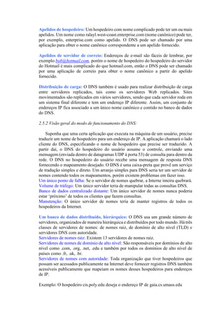Apelidos de hospedeiro: Um hospedeiro com nome complicado pode ter um ou mais
apelidos. Um nome como ralayl.west-coast.enterprise.com (nome canônico) pode ter,
por exemplo, enterprise.com como apelido. O DNS pode ser chamado por uma
aplicação para obter o nome canônico correspondente a um apelido fornecido.
Apelidos de servidor de correio: Endereços de e-mail são fáceis de lembrar, por
exemplo bob@hotmail.com, porém o nome de hospedeiro do hospedeiro do servidor
do Hotmail é mais complicado do que hotmail.com, então o DNS pode ser chamado
por uma aplicação de correio para obter o nome canônico a partir do apelido
fornecido.
Distribuição de carga: O DNS também é usado para realizar distribuição de carga
entre servidores replicados, tais como os servidores Web replicados. Sites
movimentados são replicados em vários servidores, sendo que cada servidor roda em
um sistema final diferente e tem um endereço IP diferente. Assim, um conjunto de
endereços IP fica associado a um único nome canônico e contido no banco de dados
do DNS.
2.5.2 Visão geral do modo de funcionamento do DNS:
Suponha que uma certa aplicação que executa na máquina de um usuário, precise
traduzir um nome de hospedeiro para um endereço de IP. A aplicação chamará o lado
cliente do DNS, especificando o nome de hospedeiro que precise ser traduzido. A
partir daí, o DNS do hospedeiro do usuário assume o controle, enviando uma
mensagem (enviada dentro de datagramas UDP à porta 53) de consulta para dentro da
rede. O DNS no hospedeiro do usuário recebe uma mensagem de resposta DNS
fornecendo o mapeamento desejado. O DNS é uma caixa-preta que provê um serviço
de tradução simples e direto. Um arranjo simples para DNS seria ter um servidor de
nomes contendo todos os mapeamentos, porém existem problemas em fazer isso.
Um único ponto de falha: Se o servidor de nomes quebrar, a Interne inteira quebrará.
Volume de tráfego: Um único servidor teria de manipular todas as consultas DNS.
Banco de dados centralizado distante: Um único servidor de nomes nunca poderia
estar ‘próximo’ de todos os clientes que fazem consultas.
Manutenção: O único servidor de nomes teria de manter registros de todos os
hospedeiros da Internet.
Um banco de dados distribuído, hierárquico: O DNS usa um grande número de
servidores, organizados de maneira hierárquica e distribuídos por todo mundo. Há três
classes de servidores de nomes: de nomes raiz, de domínio de alto nível (TLD) e
servidores DNS com autoridade.
Servidores de nomes raiz: Existem 13 servidores de nomes raiz.
Servidores de nomes de domínio de alto nível: São responsáveis por domínios de alto
nível como .com, .org, .net, .edu e também por todos os domínios de alto nível de
países como .fr, .uk, .br.
Servidores de nomes com autoridade: Toda organização que tiver hospedeiros que
possam ser acessados publicamente na Internet deve fornecer registros DNS também
acessíveis publicamente que mapeiam os nomes desses hospedeiros para endereços
de IP.
Exemplo: O hospedeiro cis.poly.edu deseja o endereço IP de gaia.cs.umass.edu
 