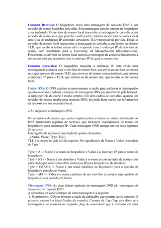 Consulta Iterativa: O hospedeiro envia uma mensagem de consulta DNS a seu
servidor de nomes local(dns.poly.edu). Essa mensagem contém o nome de hospedeiro
a ser traduzido. O servidor de nomes local transmite a mensagem de consulta a um
servidor de nomes raiz, que percebe o sufixo edu e retorna ao servidor de nomes local
uma lista de endereços IP contendo servidores TLD responsáveis por edu. Então, o
servidor de nomes local retransmite a mensagem de consulta a um desses servidores
TLD, que recebe o sufixo umass.edu e responde com o endereço IP do servidor de
nomes com autoridade para a University of Massachusetts (dns.umass.edu).
Finalmente, o servidor de nomes local reenvia a mensagem de consulta diretamente a
dns.umass.edu que responde com o endereço IP de gaia.cs.umass.edu
Consulta Recursiva: O hospedeiro requisita o endereço IP, este envia uma
mensagem de consulta para o servidor de nomes loca, que envia ao servidor de nomes
raiz, que envia ao de nomes TLD, que envia ao de nomes com autoridade, que retorna
o endereço IP para o TLD, que retorna ao de nomes raiz, que retorna ao de nomes
local.
Cache DNS: O DNS explora extensivamente o cache para melhorar o desempenho
quanto ao atraso e reduzir o número de mensagem DNS que ricocheteia pela Internet.
A ideia por trás do cache é muito simples. Em uma cadeia de consultas, quando um
servidor de nomes recebe uma resposta DNS, ele pode fazer cache das informações
da resposta em sua memória local.
2.5.3 Registros e mensagens DNS:
Os servidores de nomes que juntos implementam o banco de dados distribuído do
DNS armazenam registros de recursos, que fornecem mapeamentos de nomes de
hospedeiros para endereços IP. Cada mensagem DNS carrega um ou mais registros
de recursos.
Um registro de recurso é uma tupla de quatro elementos:
(Name, Value, Type, TLL)
TLL é o tempo de vida útil do registro. Os significados de Name e Value dependem
de Type.
Type = A -> Name é o noem de hospedeiro e Value é o endereço IP para o nome de
hospedeiro.
Type = NS -> Name é um domínio e Value é o nome de um servidor de nomes com
autoridade que sabe como obter endereços IP para hospedeiros do domínio.
Type = CNAME -> Value é um nome canônico de hospedeiro para o apelido de
hospedeiro contido em Name.
Type = MX -> Value é o nome canônico de um servidor de correio cujo apelido de
hospedeiro está contido em Name.
Mensagens DNS: As duas únicas espécies de mensagens DNS são mensagens de
consulta e de resposta DNS.
A semântica de vários campos de uma mensagem é a seguinte:
1. Os primeiros 12 bytes formam a seção de cabeçalho que contém vários campos: O
primeiro campo é o identificador da consulta. Campos de flag (flag para dizer se a
mensagem é de consulta ou resposta, flag de autoridade que é marcado em uma
 