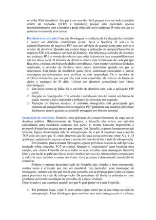 servidor Web transitório. Seu par é um servidor Web porque está servindo conteúdo
dentro de respostas HTTP; é transitório porque está conectado apenas
intermitentemente com a Internet e pode obter um novo endereço IP toda vez que se
conectar novamente com a rede.
Diretório centralizado: Uma das abordagens mais diretas da localização de conteúdo
é prover um diretório centralizado (como fazia o Napster). O serviço de
compartilhamento de arquivos P2P usa um servidor de grande porte para prover o
serviço de diretório. Quando um usuário lança a aplicação de compartilhamento de
arquivos P2P, ela contata o servidor de diretório. Ela informa ao servidor de diretório
seu endereço IP e os nomes dos objetos que estão disponíveis para compartilhamento
em seu disco local. O servidor de diretório coleta essa informação de cada par que
fica ativo, criando, um banco de dados centralizado. Para manter seu banco de dados
atualizado, o servidor de diretório deve poder determinar quando um par se
desconecta. Um modo de monitorar quais pares continuam conectados é enviar
mensagens periodicamente para verificar se eles respondem. De o servidor de
diretório determinar que um par não está mais conectado, ele remove do banco de
dados o endereço de IP dele. Utilizar um diretório centralizado tem várias
desvantagens:
1. Um único ponto de falha: Se o servidor de diretório cair, toda a aplicação P2P
cairá.
2. Gargalo de desempenho: Um servidor centralizado tem de manter um banco de
dados imenso e deve responder a milhares de consultas por segundo.
3. Violação de direitos autorais: A indústria fonográfica está preocupada que
sistemas de compartilhamento de arquivos P2P permitam que usuários obtenham
facilmente acesso gratuito a conteúdo protegido por direitos autorais.
Inundação de consultas: Gnutella, uma aplicação de compartilhamento de arquivos de
domínio público. Diferentemente do Napster, a Gnutella não utiliza um servidor
centralizado para monitorar conteúdo nos pares. O cliente Gnutella implementa o
protocolo Gnutella e executa em um par comum. Em Gnutella, os pares formam uma rede
abstrata, lógica, denominada rede de sobreposição. Se o par X mantiver uma conexão
TCP com um outro par Y, então dizemos que há uma aresta (abstrata) entre X e Y. O
grafo que contém todos os pares ativos e arestas de conexão define a rede de sobreposição.
Em Gnutella, pares enviam mensagens a pares próximos na rede de sobreposição
montada sobre conexões TCP existentes. Quando o ‘requisitante’ quer localizar uma
canção, seu cliente Gnutella envia a todos os seus vizinhos uma mensagem Gnutella
Query que inclui as palavras chave, esses vizinhos por sua vez, retransmitem a mensagem
a todos os seus vizinhos e assim por diante. Esse processo é denominado inundação de
consultas.
Embora o projeto descentralizado da Gnutella seja simples e bem estruturado,
muitas vezes é criticado por não ser escalável. Em particular, com inundação de
mensagens, sempre que um par inicia uma consulta, ela se propaga para todos os outros
pares presentes na rede de sobreposição. Os projetistas da Gnutella enfrentaram esse
problema utilizando inundação de consultas de escopo limitado.
Descrevendo o que acontece quando um par X quer juntar-se à rede Gnutella.
1. Em primeiro lugar, o par X deve achar algum outro par já que esteja na rede de
sobreposição. Uma abordagem para resolver esse auto carregamento é o cliente
 