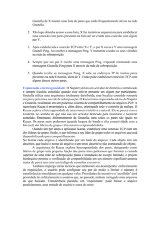 Gnutella de X manter uma lista de pares que estão frequentemente ativos na rede
Gnutella.
2. Tão logo obtenha acesso a essa lista, X faz tentativas sequenciais para estabelecer
uma conexão com pares presentes na lista até ser criada uma conexão com algum
par Y.
3. Após estabelecida a conexão TCP entre X e Y, o par X envia a Y uma mensagem
Gnutell Ping. Ao receber a mensagem Ping, Y transmite a todos os seus vizinhos
na rede de sobreposição.
4. Sempre que um par Z recebe uma mensagem Ping, responde retornando uma
mensagem Gnutella Pong para X através da rede de sobreposição.
5. Quando recebe as mensagens Pong, X sabe os endereços IP de muitos pares
presentes na rede Gnutella, além de Y. Então pode estabelecer conexões TCP com
alguns desses outros pares.
Explorando a heterogeneidade: O Napster utiliza um servidor de diretório centralizado
e sempre localiza conteúdo quando este estiver presente em algum par participante.
Gnutella utiliza uma arquitetura totalmente distribuída, mas localiza conteúdo somente
em pares próximos na rede de sobreposição. O Kazaa toma emprestadas ideias do Napster
e Gnutella, resultando em um poderoso sistema de compartilhamento de arquivos P2P. A
tecnologia Kazaa é proprietária e, além disso, criptografa todo o controle de trafego. O
Kazaa explora a heterogeneidade de uma maneira intuitiva e natural. Ele se parece com o
Gnutella, no sentido de que não usa um servidor dedicado para monitorar e localizar
conteúdo. Entretanto, diferentemente da Gnutella, nem todos os pares são iguais no
Kazaa. Os pares mais poderosos (grande largura de banda e alta conectividade com a
Internet) são líderes de grupo e têm maiores responsabilidades.
Quando um par lança a aplicação Kazaa, estabelece uma conexão TCP com um
dos líderes de grupo. Então, o par informa a seu líder de grupo todos os arquivos que está
disponibilizando para compartilhamento.
No Kazaa cada arquivo é identificado por um hash do arquivo. Cada objeto tem um
descritor, que inclui o nome do arquivo e um texto descritivo não estruturado do objeto.
A arquitetura do Kazaa explora heterogeneidade dos pares, designando como
líderes de grupo uma pequena fração dos pares mais poderosos que formam a camada
superior de uma rede de sobreposição plana e inundação de escopo limitado, o projeto
hierárquico permite a verificação de compatibilidade em um número significativamente
maior de pares sem criar um trafego de consultas excessivo.
Também emprega várias técnicas que melhoram seu desempenho: enfileiramento
de requisições, o usuário pode configurar seu par de modo a limitar o número d
transferências simultâneas em qualquer valor. Prioridades de incentivo o ‘escolhido’ dará
prioridade de enfileiramento a usuários que, no passado, tenham carregado mais arquivos
do que baixado. Transferência paralela, um ‘requisitante’ pode baixar o arquivo
paralelamente, uma metade de usuário e outra de outro.
 