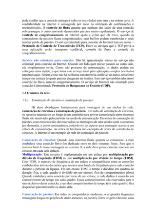 pode confiar que a conexão entregará todos os seus dados sem erro e na ordem certa. A
confiabilidade na Internet é conseguida por meio da utilização de confirmações e
retransmissões. O controle de fluxo garante que nenhum dos lados de uma conexão
sobrecarregue o outro enviando demasiados pacotes muito rapidamente. O serviço de
controle de congestionamento da Internet ajuda a evitar que ela trave, quando os
comutadores de pacotes ficam congestionados, seus buffers podem transbordar e pode
ocorrer perda de pacotes. O serviço orientado para conexão da Internet tem um nome –
Protocolo de Controle de Transmissão (TCP). Entre os serviços que o TCP provê a
uma aplicação estão: transporte confiável, controle de fluxo e controle de
congestionamento.
Serviço não orientado para conexão: Não há apresentação mútua no serviço não
orientado para conexão da Internet. Quando um lado quer enviar pacotes ao outro lado,
ele simplesmente envia. Como não processo de apresentação, os dados podem ser
entregues mais rápido, o que torna esse serviço ideal para aplicações simples orientadas
para transação. Porém, como não há nenhuma transferência confiável de dados, uma fonte
nunca tem certeza de quais pacotes chegaram ao destino. Este serviço também não provê
controle de fluxo, nem de congestionamento. O serviço de Internet não orientado para
conexão é denominado Protocolo de Datagrama do Usuário (UDP).
1.3 O núcleo da rede
1.3.1 Comutação de circuitos e comutação de pacotes:
Há duas abordagens fundamentais para montagem de um núcleo de rede:
comutação de circuitos e comutação de pacotes. Em redes de comutação de circuitos,
os recursos necessários ao longo de um caminho para prover comunicação entre sistemas
finais são reservados pelo período da sessão de comunicação. Em redes de comutação de
pacotes, esses recursos não são reservados; as mensagens de uma sessão usam os recursos
por demanda, e como consequência, poderão ter de esperar para conseguir acesso a um
enlace de comunicação. As redes de telefonia são exemplos de redes de comutação de
circuitos. A Internet é um exemplo de rede de comutação de pacotes.
Comutação de circuitos: Quando dois sistemas finais querem se comunicar, a rede
estabelece uma conexão fim-a-fim dedicada entre os dois sistemas finais. Para que o
sistema final A envie mensagens ao sistema B, a rede deve primeiramente reservar um
circuito em cada dois enlaces.
Multiplexação: Um circuito é implementado em um enlace por multiplexação por
divisão de frequência (FDM) ou por multiplexação por divisão de tempo (TDM).
Com FDM, o espectro de frequência de um enlace é compartilhado entre as conexões
estabelecidas através do enlace que reserva uma banda de frequência para cada conexão
durante o período da ligação. Em um enlace TDM, o tempo é dividido em quadros de
duração fixa, e cada quadro é dividido em um número fixo de compartimentos (slots)
Quando estabelece uma conexão por meio de um enlace, a rede dedica à conexão um
compartimento de tempo em cada quadro. Esses compartimentos são reservados para o
uso exclusivo dessa conexão, e um dos compartimentos de tempo (em cada quadro) fica
disponível para transmitir os dados dela.
Comutação de pacotes: Em redes de computadores modernas, o originador fragmenta
mensagens longas em porções de dados menores, os pacotes. Entre origem e destino, cada
 