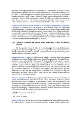 um desses pacotes percorre enlaces de comunicação e comutadores de pacotes. Pacotes
são transmitidos por casa enlace de comunicação a uma taxa igual à de transmissão total
do enlace. A maioria dos comutadores de pacotes armazena e reenvia os pacotes nas
entradas dos enlaces, onde ele deve receber o pacote inteiro antes de poder começar a
transmitir o primeiro bit do pacote para o enlace de saída. Assim, eles introduzem um
atraso de armazenamento e reenvio na entrada de cada enlace (se um pacote consiste em
L bits e deve ser reenviado por um enlace de saída de R bits, então atraso = L/R).
Comutação de pacotes versus comutação de circuitos: multiplexação estatística:
Comutação de circuitos aloca previamente a utilização do enlace de transmissão
independentemente de demanda, com desperdício de tempo de enlace desnecessário
alocado e não utilizado. Comutação de pacotes, por outro lado, aloca utilização de enlace
por demanda. A capacidade de transmissão do enlace será compartilhada pacote por
pacote somente entre os usuários que tenham pacotes que precisem ser transmitidos pelo
enlace. Tal comportamento de recursos por demanda (e não por alocação prévia) às vezes
é denominado multiplexação estatística de recursos.
1.3.2 Redes de comutação de pacotes: redes datagramas e redes de circuitos
digitais
Há duas grandes classes de redes de comutação de pacotes: redes de datagramas
(qualquer rede que transmite pacotes segundo endereços de sistemas finais de destino,
exemplo: roteadores) e redes de circuitos virtuais(qualquer rede que transmita pacotes
segundo números de circuitos virtuais).
Redes de circuitos virtuais: Um circuito virtual pode ser imaginado como uma conexão
virtual entre um sistema final de origem e um sistema final de destino. Um identificador
de circuito virtual será atribuído a CV quando ele for estabelecido pela primeira vez entre
a fonte e o destino. Qualquer pacote que faça parte do CV terá esse identificador em seu
cabeçalho. Quando um pacote chega a um comutador de pacotes, este examina o ID CV,
indexa a sua tabela e transmite o pacote ao enlace de saída. Um comutador em uma rede
de CVs mantém informação de estado para suas conexões em curso, cada vez que uma
nova conexão é ativada por um comutador, um novo registro de conexão deve ser
adicionado à tabela de tradução dele, e cada vez que uma conexão é desativada, um
registro deve ser removido da tabela.
Redes de datagramas: As redes de datagramas são análogas, em muitos aspectos, ao
serviço postal. Quando um remetente envia uma carta a um destino, ele a coloca em um
envelope e nele escreve o endereço do destinatário. Em uma rede de datagramas, cada
pacote que transita por ela contém em seu cabeçalho o endereço de destino. Quando um
pacote chega a um comutador de pacotes da rede, ele examina uma parte do endereço de
destino do pacote e o remete a um comutador adjacente. Redes de datagramas não mantém
informação de estado de conexão em seus comutadores.
1.4 Redes de acesso e meios físicos
1.4.1 Redes de acesso
Acesso Residencial: Refere-se à conexão de um sistema final residencial a um roteador
de borda (primeiro roteador de um caminho entre um sistema final e qualquer outro
 