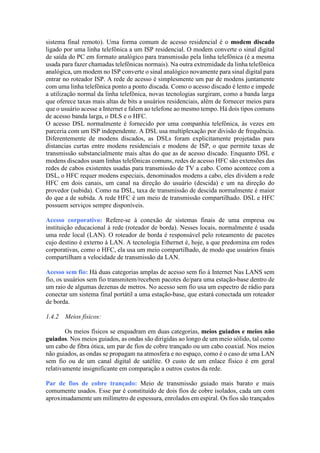 sistema final remoto). Uma forma comum de acesso residencial é o modem discado
ligado por uma linha telefônica a um ISP residencial. O modem converte o sinal digital
de saída do PC em formato analógico para transmissão pela linha telefônica (é a mesma
usada para fazer chamadas telefônicas normais). Na outra extremidade da linha telefônica
analógica, um modem no ISP converte o sinal analógico novamente para sinal digital para
entrar no roteador ISP. A rede de acesso é simplesmente um par de modens juntamente
com uma linha telefônica ponto a ponto discada. Como o acesso discado é lento e impede
a utilização normal da linha telefônica, novas tecnologias surgiram, como a banda larga
que oferece taxas mais altas de bits a usuários residenciais, além de fornecer meios para
que o usuário acesse a Internet e falem ao telefone ao mesmo tempo. Há dois tipos comuns
de acesso banda larga, o DLS e o HFC.
O acesso DSL normalmente é fornecido por uma companhia telefônica, às vezes em
parceria com um ISP independente. A DSL usa multiplexação por divisão de frequência.
Diferentemente de modens discados, as DSLs foram explicitamente projetadas para
distancias curtas entre modens residenciais e modens de ISP, o que permite taxas de
transmissão substancialmente mais altas do que as de acesso discado. Enquanto DSL e
modens discados usam linhas telefônicas comuns, redes de acesso HFC são extensões das
redes de cabos existentes usadas para transmissão de TV a cabo. Como acontece com a
DSL, o HFC requer modens especiais, denominados modens a cabo, eles dividem a rede
HFC em dois canais, um canal na direção do usuário (descida) e um na direção do
provedor (subida). Como na DSL, taxa de transmissão de descida normalmente é maior
do que a de subida. A rede HFC é um meio de transmissão compartilhado. DSL e HFC
possuem serviços sempre disponíveis.
Acesso corporativo: Refere-se à conexão de sistemas finais de uma empresa ou
instituição educacional à rede (roteador de borda). Nesses locais, normalmente é usada
uma rede local (LAN). O roteador de borda é responsável pelo roteamento de pacotes
cujo destino é externo à LAN. A tecnologia Ethernet é, hoje, a que predomina em redes
corporativas, como o HFC, ela usa um meio compartilhado, de modo que usuários finais
compartilham a velocidade de transmissão da LAN.
Acesso sem fio: Há duas categorias amplas de acesso sem fio à Internet Nas LANS sem
fio, os usuários sem fio transmitem/recebem pacotes de/para uma estação-base dentro de
um raio de algumas dezenas de metros. No acesso sem fio usa um espectro de rádio para
conectar um sistema final portátil a uma estação-base, que estará conectada um roteador
de borda.
1.4.2 Meios físicos:
Os meios físicos se enquadram em duas categorias, meios guiados e meios não
guiados. Nos meios guiados, as ondas são dirigidas ao longo de um meio sólido, tal como
um cabo de fibra ótica, um par de fios de cobre trançado ou um cabo coaxial. Nos meios
não guiados, as ondas se propagam na atmosfera e no espaço, como é o caso de uma LAN
sem fio ou de um canal digital de satélite. O custo de um enlace físico é em geral
relativamente insignificante em comparação a outros custos da rede.
Par de fios de cobre trançado: Meio de transmissão guiado mais barato e mais
comumente usados. Esse par é constituído de dois fios de cobre isolados, cada um com
aproximadamente um milímetro de espessura, enrolados em espiral. Os fios são trançados
 