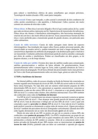 para reduzir a interferência elétrica de pares semelhantes que estejam próximos.
Tecnologia de modem discado e DSL usam pares trançados.
Cabo coaxial: Como o par trançado, o cabo coaxial é constituído de dois condutores de
cobre, porém concêntricos e não paralelos, é bidirecional. Cabos coaxiais são muito
comuns em sistemas de televisão a cabo.
Fibras óticas: A fibra ótica é um meio delgado e flexível que conduz pulsos de luz, sendo
que cada um desses pulsos representa um bit. Suporta taxas de transmissão elevadíssimas.
Fibras óticas são imunes à interferência eletromagnética, têm baixíssima atenuação de
sinal de até cem km e são muito difíceis de derivar. Essas características fizeram da fibra
ótica o meio preferido para a transmissão guiada de grande alcance, em particular para
cabos submarinos.
Canais de rádio terrestres: Canais de rádio carregam sinais dentro do espectro
eletromagnético. Sua instalação não requer cabos físicos, podem atravessar paredes, dão
conectividade ao usuário móvel e, podem transmitir um sinal a longas distancias. Suas
características dependem do ambiente de propagação e da distância pela qual o sinal deve
ser transmitido. Condições ambientais determinam perda de sinal no caminho e atenuação
por efeito de sombra e interferência. Podem ser classificados em dois grupos, os de
pequeno alcance, e os de longo alcance.
Canais de rádio por satélite: Existem dois tipos de satélites usados para comunicação,
satélites geoestacionários e satélites de baixa altitude. Os geoestacionários ficam
permanentemente sobre o mesmo lugar na Terra, estão a grandes distancias da Terra e
causam atraso de propagação. Os de baixa altitude são posicionados muito mais próximos
da Terra e não ficam permanentemente sobre um único lugar, giram ao redor da Terra.
1.5 ISPs e backbones da Internet
Na Internet pública, redes de acessos situadas na borda da Internet são conectadas ao
restante segundo uma hierarquia de níveis de ISPs. Os ISPs de acesso estão no nível mais
baixo dessa hierarquia. No topo dela está um número relativamente pequeno de ISPs
denominados ISPs de nível 1, eles apresentam as seguintes características: conectam-se
diretamente a cada um dos outros ISPs de nível 1, conectam-se a um grande número de
ISPs de nível 2 e a outras redes clientes, têm cobertura internacional. Esses ISPs também
são conhecidos como redes de backbone da Internet.
Um ISP de nível 2 normalmente tem alcance regional ou nacional e conecta-se apenas
a uns poucos ISPs de nível 1. Para alcançar uma grande parcela da Internet global, um
ISP de nível 2 tem de direcionar o tráfego por um dos ISPs de nível 1 com o qual está
conectado o qual é o provedor do cliente (ISP de nível 2). Uma rede de nível 2 também
pode preferir conectar-se diretamente a outras redes de mesmo nível. Alguns provedores
de nível 1 também são provedores de nível 2(integrados verticalmente). Quando dois ISPs
estão ligados diretamente um ao outro são denominados peers um do outro.
Dentro de uma rede de um ISP, os pontos em que ele se conecta a outros ISPs são
conhecidos como pontos de presença (POP). Um POP é simplesmente um grupo de um
ou mais roteadores na rede do ISP com os quais roteadores em outros ISPs, ou em redes
pertencentes a clientes do ISP, podem se conectar. Além de se conectarem entre si em
pontos privados de formação de par, ISPs muitas vezes se interconectam em pontos de
acesso de rede (NAPs), podendo cada um deles ser controlado e operado por alguma
 