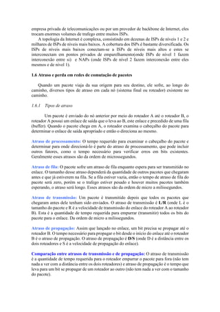 empresa privada de telecomunicações ou por um provedor de backbone de Internet, eles
trocam enormes volumes de trafego entre muitos ISPs.
A topologia da Internet é complexa, consistindo em dezenas de ISPs de níveis 1 e 2 e
milhares de ISPs de níveis mais baixos. A cobertura dos ISPs é bastante diversificada. Os
ISPs de níveis mais baixos conectam-se a ISPs de níveis mais altos e estes se
interconectam em pontos privados de emparelhamento(onde ISPs de nível 1 fazem
interconexão entre si) e NAPs (onde ISPs de nível 2 fazem interconexão entre eles
mesmos e de nível 1).
1.6 Atraso e perda em redes de comutação de pacotes
Quando um pacote viaja da sua origem para seu destino, ele sofre, ao longo do
caminho, diversos tipos de atraso em cada nó (sistema final ou roteador) existente no
caminho.
1.6.1 Tipos de atraso
Um pacote é enviado do nó anterior por meio do roteador A até o roteador B, o
roteador A possui um enlace de saída que o leva ao B, este enlace e precedido de uma fila
(buffer). Quando o pacote chega em A, o roteador examina o cabeçalho do pacote para
determinar o enlace de saída apropriado e então o direciona ao mesmo.
Atraso de processamento: O tempo requerido para examinar o cabeçalho do pacote e
determinar para onde direcioná-lo é parte do atraso de processamento, que pode incluir
outros fatores, como o tempo necessário para verificar erros em bits existentes.
Geralmente esses atrasos são da ordem de microssegundos.
Atraso de fila: O pacote sofre um atraso de fila enquanto espera para ser transmitido no
enlace. O tamanho desse atraso dependerá da quantidade de outros pacotes que chegaram
antes e que já estiverem na fila. Se a fila estiver vazia, então o tempo de atraso de fila do
pacote será zero, porém se o trafego estiver pesado e houver muitos pacotes também
esperando, o atraso será longo. Esses atrasos são da ordem de micro a milissegundos.
Atraso de transmissão: Um pacote é transmitido depois que todos os pacotes que
chegaram antes dele tenham sido enviados. O atraso de transmissão é L/R (onde L é o
tamanho do pacote e R é a velocidade de transmissão do enlace do roteador A ao roteador
B). Esta é a quantidade de tempo requerida para empurrar (transmitir) todos os bits do
pacote para o enlace. Da ordem de micro a milissegundos.
Atraso de propagação: Assim que lançado no enlace, um bit precisa se propagar até o
roteador B. O tempo necessário para propagar o bit desde o início do enlace até o roteador
B é o atraso de propagação. O atraso de propagação é D/S (onde D é a distância entre os
dois roteadores e S é a velocidade de propagação do enlace).
Comparação entre atrasos de transmissão e de propagação: O atraso de transmissão
é a quantidade de tempo requerida para o roteador empurrar o pacote para fora (não tem
nada a ver com a distância entre os dois roteadores) e atraso de propagação é o tempo que
leva para um bit se propagar de um roteador ao outro (não tem nada a ver com o tamanho
do pacote).
 