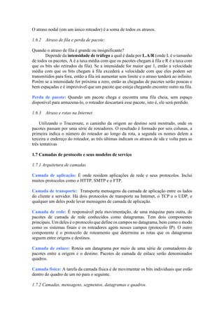 O atraso nodal (em um único roteador) é a soma de todos os atrasos.
1.6.2 Atraso de fila e perda de pacote:
Quando o atraso de fila é grande ou insignificante?
Depende da intensidade de tráfego a qual é dada por L.A/R (onde L é o tamanho
de todos os pacotes, A é a taxa média com que os pacotes chegam à fila e R é a taxa com
que os bits são retirados da fila). Se a intensidade for maior que 1, então a velocidade
média com que os bits chegam à fila excederá a velocidade com que eles podem ser
transmitidos para fora, então a fila irá aumentar sem limite e o atraso tenderá ao infinito.
Porém se a intensidade for próxima a zero, então as chegadas de pacotes serão poucas e
bem espaçadas e é improvável que um pacote que esteja chegando encontre outro na fila.
Perda de pacote: Quando um pacote chega e encontra uma fila cheia, sem espaço
disponível para armazena-lo, o roteador descartará esse pacote, isto é, ele será perdido.
1.6.3 Atraso e rotas na Internet
Utilizando o Traceroute, o caminho da origem ao destino será mostrado, onde os
pacotes passam por uma série de roteadores. O resultado é formado por seis colunas, a
primeira indica o número do roteador ao longo da rota, a segunda os nomes delem a
terceira o endereço do roteador, as três últimas indicam os atrasos de ida e volta para as
três tentativas
1.7 Camadas de protocolo e seus modelos de serviço
1.7.1 Arquitetura de camadas
Camada de aplicação: É onde residem aplicações de rede e seus protocolos. Inclui
muitos protocolos como o HTTP, SMTP e o FTP.
Camada de transporte: Transporta mensagens da camada de aplicação entre os lados
do cliente e servidor. Há dois protocolos de transporte na Internet, o TCP e o UDP, e
qualquer um deles pode levar mensagens de camada de aplicação.
Camada de rede: É responsável pela movimentação, de uma máquina para outra, de
pacotes de camada de rede conhecidos como datagramas. Tem dois componentes
principais. Um deles é o protocolo que define os campos no datagrama, bem como o modo
como os sistemas finais e os roteadores agem nesses campos (protocolo IP). O outro
componente é o protocolo de roteamento que determina as rotas que os datagramas
seguem entre origens e destinos.
Camada de enlace: Roteia um datagrama por meio de uma série de comutadores de
pacotes entre a origem e o destino. Pacotes de camada de enlace serão denominados
quadros.
Camada física: A tarefa da camada física é de movimentar os bits individuais que estão
dentro do quadro de um nó para o seguinte.
1.7.2 Camadas, mensagens, segmentos, datagramas e quadros.
 