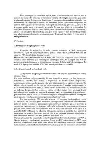 Uma mensagem de camada de aplicação na máquina emissora é passada para a
camada de transporte, esta pega a mensagem e anexa informações adicionais que serão
usadas pela camada de transporte do receptor. A mensagem de camada de aplicação e as
informações de cabeçalho da camada de transporte, justas, constituem o segmento de
camada de transporte, que encapsula a mensagem de camada de aplicação. A camada de
transporte então passa o segmente à camada de rede que adiciona informações de
cabeçalho de camada de rede, como endereços de sistemas finais de origem e de destino,
criando um datagrama de camada de rede, este então é passado para a camada de enlace
que adiciona suas informações e cria um quadro de camada de enlace. O nome disso é
encapsulamento.
2º Capítulo
2.1 Princípios de aplicações de rede
Exemplos de aplicações de rede: correio eletrônico, a Web, mensagem
instantânea, login em computador remoto como Telnet e SSH, compartilhamento de
arquivos P2P, transferência de arquivos, etc.
O cerne do desenvolvimento de aplicação de rede é escrever programas que rodem em
sistemas finais diferentes e se comuniquem entre si pela rede. Por exemplo, a na Web há
dois programas distintos que se comunicam, o programa do browser (roda na máquina do
usuário) e o programa servidor Web (roda na máquina do servidor Web).
2.1.1 Arquiteturas de aplicação de rede:
A arquitetura da aplicação determina como a aplicação é organizada nos vários
sistemas finais.
Em uma arquitetura cliente-servidor há um hospedeiro sempre em funcionamento,
denominado servidor, que atende a requisições de muitos outros hospedeiros,
denominados clientes, estes podem estar em funcionamento às vezes ou sempre. Os
clientes não se comunicam diretamente uns com os outros. O servidor tem um endereço
fixo, denominado endereço de IP, o cliente sempre pode contatá-lo, enviando um pacote
ao endereço do servidor. Em aplicações cliente-servidor, muitas vezes acontece de um
único hospedeiro servidor ser incapaz de atender a todas as requisições de seus clientes,
por essa razão, muitas vezes são utilizados conjuntos de hospedeiros (server farm) para
criar servidor virtual poderoso em arquiteturas cliente-servidor.
Em uma arquitetura P2P pura, não há um servidor sempre funcionando no centro
da aplicação, em vez disso pares arbitrários de hospedeiros comunicam-se diretamente
entre si. Como os pares se comunicam sem passar por nenhum servidor especial, a
arquitetura é denominada peer-to-peer, onde nela nenhuma das máquinas participantes
precisa estar sempre em funcionamento. Um de suas características mais fortes é a
escalabilidade, onde cada par adicional não apenas aumenta a demanda, mas também a
capacidade de serviço. Por outro lado, devido à sua natureza altamente distribuída e
descentralizada, pode ser difícil de gerenciar aplicações P2P.
Muitas aplicações são organizadas segundo arquiteturas hibridas cliente/servidor/P2P, a
Napster era um exemplo disso, no sentido de que era P2P porque arquivos MP3 eram
trocados diretamente entre pares, sem passar por servidores dedicados, sempre em
funcionamento, mas também era cliente-servidor, já que um par consultava um servidor
 