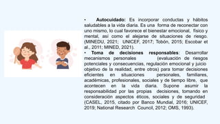 • Autocuidado: Es incorporar conductas y hábitos
saludables a la vida diaria. Es una forma de reconectar con
uno mismo, lo cual favorece el bienestar emocional, físico y
mental, así como el alejarse de situaciones de riesgo.
(MINEDU, 2021; UNICEF, 2017; Tobón, 2015; Escobar et
al., 2011; MINED, 2021).
• Toma de decisiones responsables: Desarrollar
mecanismos personales (evaluación de riesgos
potenciales y consecuencias, regulación emocional y juicio
objetivo de la realidad, entre otros) para tomar decisiones
eficientes en situaciones personales, familiares,
académicas, profesionales, sociales y de tiempo libre, que
acontecen en la vida diaria. Supone asumir la
responsabilidad por las propias decisiones, tomando en
consideración aspectos éticos, sociales y de seguridad
(CASEL, 2015, citado por Banco Mundial, 2016; UNICEF,
2019; National Research Council, 2012; OMS, 1993).
 