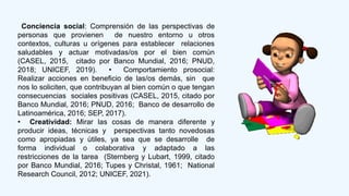 Conciencia social: Comprensión de las perspectivas de
personas que provienen de nuestro entorno u otros
contextos, culturas u orígenes para establecer relaciones
saludables y actuar motivadas/os por el bien común
(CASEL, 2015, citado por Banco Mundial, 2016; PNUD,
2018; UNICEF, 2019). • Comportamiento prosocial:
Realizar acciones en beneficio de las/os demás, sin que
nos lo soliciten, que contribuyan al bien común o que tengan
consecuencias sociales positivas (CASEL, 2015, citado por
Banco Mundial, 2016; PNUD, 2016; Banco de desarrollo de
Latinoamérica, 2016; SEP, 2017).
• Creatividad: Mirar las cosas de manera diferente y
producir ideas, técnicas y perspectivas tanto novedosas
como apropiadas y útiles, ya sea que se desarrolle de
forma individual o colaborativa y adaptado a las
restricciones de la tarea (Sternberg y Lubart, 1999, citado
por Banco Mundial, 2016; Tupes y Christal, 1961; National
Research Council, 2012; UNICEF, 2021).
 