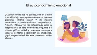El autoconocimiento emocional
¿Cuántas veces nos ha pasado, sea en la calle
o en el trabajo, que alguien que nos conoce nos
pregunta: ¿Cómo estás? Y de manera
automática y predeterminada, respondemos:
“¡Bien!”. ¿Alguna vez has reflexionado sobre tu
respuesta? Si en este momento te preguntas a ti
mismo: ¿Cómo estás? y haces una pausa para
viajar a tu interior e identificar tus emociones,
¿qué responderías? De eso queremos hablar
ahora…
 