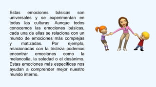 Estas emociones básicas son
universales y se experimentan en
todas las culturas. Aunque todos
conocemos las emociones básicas,
cada una de ellas se relaciona con un
mundo de emociones más complejas
y matizadas. Por ejemplo,
relacionadas con la tristeza podemos
encontrar emociones como la
melancolía, la soledad o el desánimo.
Estas emociones más específicas nos
ayudan a comprender mejor nuestro
mundo interno.
 