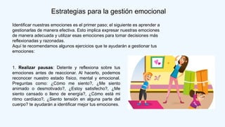 Estrategias para la gestión emocional
Identificar nuestras emociones es el primer paso; el siguiente es aprender a
gestionarlas de manera efectiva. Esto implica expresar nuestras emociones
de manera adecuada y utilizar esas emociones para tomar decisiones más
reflexionadas y razonadas.
Aquí te recomendamos algunos ejercicios que te ayudarán a gestionar tus
emociones:
1. Realizar pausas: Detente y reflexiona sobre tus
emociones antes de reaccionar. Al hacerlo, podemos
reconocer nuestro estado físico, mental y emocional.
Preguntas como: ¿Cómo me siento?, ¿Me siento
animado o desmotivado?, ¿Estoy satisfecho?, ¿Me
siento cansado o lleno de energía?, ¿Cómo está mi
ritmo cardíaco?, ¿Siento tensión en alguna parte del
cuerpo? te ayudarán a identificar mejor tus emociones.
 