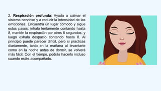 2. Respiración profunda: Ayuda a calmar el
sistema nervioso y a reducir la intensidad de las
emociones. Encuentra un lugar cómodo y sigue
estos pasos: inhala lentamente contando hasta
8, mantén la respiración por otros 8 segundos, y
luego exhala despacio contando hasta 8. Al
principio puede parecer difícil, pero si practicas
diariamente, tanto en la mañana al levantarte
como en la noche antes de dormir, se volverá
más fácil. Con el tiempo, podrás hacerlo incluso
cuando estés acompañado.
 