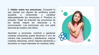 3. Hablar sobre tus emociones: Compartir lo
que sientes con alguien de confianza puede
ayudarte a comprender y canalizar
adecuadamente tus emociones 4. Practicar la
empatía: Tratar de entender las emociones de
los demás mejora las relaciones y la
comunicación. Las emociones son una parte
esencial de nuestra vida diaria.
Aprender a reconocer, nombrar y gestionar
nuestras emociones puede llevarnos a vivir de
manera más consciente y satisfactoria, mejorar
nuestras relaciones, tomar mejores decisiones y
encontrar un mayor bienestar en nuestras vidas.
 