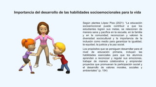 Importancia del desarrollo de las habilidades socioemocionales para la vida
Según plantea López Piza (2021): “La educación
socioemocional puede contribuir a que los
estudiantes logren sus metas, se relacionen de
manera sana y pacífica en la escuela, en la familia
y en la comunidad; reconozcan y valoren la
diversidad sociocultural y la importancia de la
inclusión como medio para garantizar la igualdad,
la equidad, la justicia y la paz social.
Los propósitos que se persiguen desarrollar para el
nivel de educación primaria, incluyen las
habilidades esenciales para que los alumnos
aprendan a reconocer y regular sus emociones,
trabajar de manera colaborativa y emprender
proyectos que promuevan la participación social y
el desarrollo de valores morales, sociales y
ambientales” (p. 154)
 