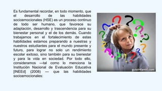 Es fundamental recordar, en todo momento, que
el desarrollo de las habilidades
socioemocionales (HSE) es un proceso continuo
de todo ser humano, que favorece su
adaptación, desarrollo y trascendencia para su
bienestar personal y el de los demás. Cuando
trabajamos en el fortalecimiento de estas
habilidades estamos preparando a nuestras y
nuestros estudiantes para el mundo presente y
futuro, para lograr no solo un rendimiento
escolar exitoso, sino también para su bienestar
y para la vida en sociedad. Por todo ello,
consideramos —tal como lo menciona la
Institución Nacional de Evaluación Educativa
[INEEd] (2008) — que las habilidades
socioemocionales:
 