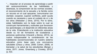“… impactan en el proceso de aprendizaje a partir
del autoconocimiento de las habilidades y
destrezas, la comprensión de las normas sociales,
el reconocimiento de la escuela y la familia como
un recurso en el cual apoyarse, comunicarse con
claridad, cooperar, superar conflictos, pedir ayuda
cuando es necesaria y para el cuidado de sí y de
los otros (Weissber y otros, 2015). Por lo tanto,
estas habilidades son la base sobre la cual se
construyen herramientas y actitudes que favorecen
los aprendizajes y el desarrollo en diferentes áreas
de la vida. Entendiendo a la institución educativa
desde su rol de formadora de ciudadanos y
personas autónomas (Viscardi y Alonso, 2013), se
vuelve indispensable la consideración de las
habilidades socioemocionales en nuestro sistema
educativo como base para una convivencia
saludable (Chaux y otros, 2008; Cohen, 2006), el
bienestar y la salud de los estudiantes (Berger y
otros, 2011; Jones, Greenberg y Crowley, 2015)”
(p. 8)3.
 