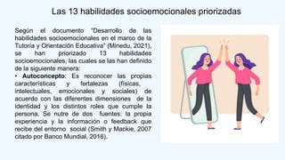 Según el documento “Desarrollo de las
habilidades socioemocionales en el marco de la
Tutoría y Orientación Educativa” (Minedu, 2021),
se han priorizado 13 habilidades
socioemocionales, las cuales se las han definido
de la siguiente manera:
• Autoconcepto: Es reconocer las propias
características y fortalezas (físicas,
intelectuales, emocionales y sociales) de
acuerdo con las diferentes dimensiones de la
identidad y los distintos roles que cumple la
persona. Se nutre de dos fuentes: la propia
experiencia y la información o feedback que
recibe del entorno social (Smith y Mackie, 2007
citado por Banco Mundial, 2016).
Las 13 habilidades socioemocionales priorizadas
 