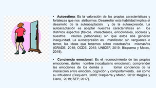 • Autoestima: Es la valoración de las propias características y
fortalezas que nos atribuimos. Desarrollar esta habilidad implica el
desarrollo de la autoaceptación y de la autoexpresión. La
autoaceptación es aceptar nuestras características en los
distintos aspectos (físicos, intelectuales, emocionales, sociales y
nuestros valores personales) sin que estos nos generen
inseguridad. La autoexpresión es manifestar, sin vergüenza o
temor, las ideas que tenemos sobre nosotras/os mismas/os
(GRADE, 2018; OCDE, 2015; UNICEF, 2019; Bisquerra y Mateo,
2019).
• Conciencia emocional: Es el reconocimiento de las propias
emociones, darles nombre (vocabulario emocional), comprender
las emociones de los demás y tomar conciencia de la
interacción entre emoción, cognición y comportamiento, así como
su influencia (Bisquerra, 2009; Bisquerra y Mateo, 2019: Megías y
Llano, 2019; SEP, 2017).
 