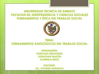 UNIVERSIDAD TECNICA DE AMBATO
FACULTAD DE JURISPRUDENCIA Y CIENCIAS SOCIALES
FUNDAMENTOS Y ÉTICA DEL TRABAJO SOCIAL

TEMA:
FUNDAMENTOS AXIOLÓGICOS DEL TRABAJO SOCIAL
INTEGRANTES:
KAROLINA BENAVIDES
JONATHAN MAZÓN
GABRIELA MEZA
DOCENTE:
LIC. VIVIANA NARANJO

 