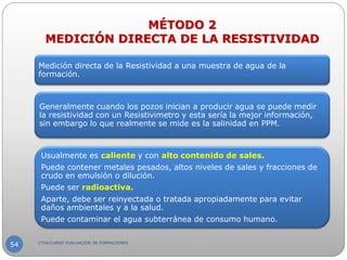 Medición directa de la Resistividad a una muestra de agua de la
formación.
Generalmente cuando los pozos inician a producir agua se puede medir
la resistividad con un Resistivimetro y esta sería la mejor información,
sin embargo lo que realmente se mide es la salinidad en PPM.
Usualmente es caliente y con alto contenido de sales.
Puede contener metales pesados, altos niveles de sales y fracciones de
crudo en emulsión o dilución.
Puede ser radioactiva.
Aparte, debe ser reinyectada o tratada apropiadamente para evitar
daños ambientales y a la salud.
Puede contaminar el agua subterránea de consumo humano.
MÉTODO 2
MEDICIÓN DIRECTA DE LA RESISTIVIDAD
CTVA/CURSO EVALUACIÓN DE FORMACIONES
54
 