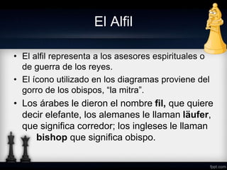 El Alfil
• El alfil representa a los asesores espirituales o
de guerra de los reyes.
• El ícono utilizado en los diagramas proviene del
gorro de los obispos, “la mitra”.
• Los árabes le dieron el nombre fil, que quiere
decir elefante, los alemanes le llaman läufer,
que significa corredor; los ingleses le llaman
bishop que significa obispo.
 