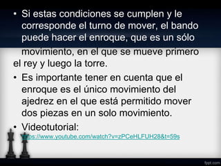 • Si estas condiciones se cumplen y le
corresponde el turno de mover, el bando
puede hacer el enroque, que es un sólo
movimiento, en el que se mueve primero
el rey y luego la torre.
• Es importante tener en cuenta que el
enroque es el único movimiento del
ajedrez en el que está permitido mover
dos piezas en un solo movimiento.
• Videotutorial:
https://www.youtube.com/watch?v=zPCeHLFUH28&t=59s
 