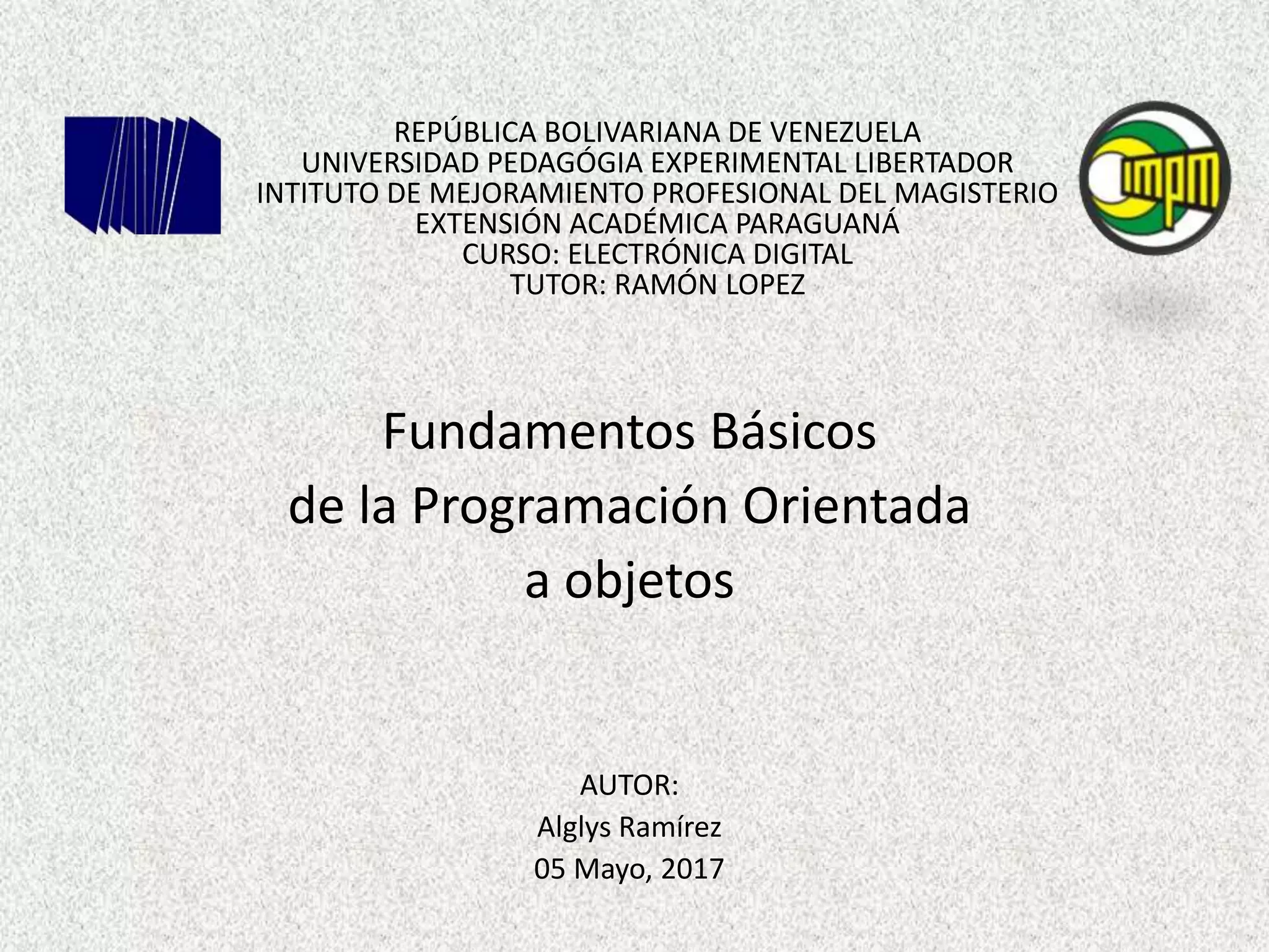 REPÚBLICA BOLIVARIANA DE VENEZUELA
UNIVERSIDAD PEDAGÓGIA EXPERIMENTAL LIBERTADOR
INTITUTO DE MEJORAMIENTO PROFESIONAL DEL MAGISTERIO
EXTENSIÓN ACADÉMICA PARAGUANÁ
CURSO: ELECTRÓNICA DIGITAL
TUTOR: RAMÓN LOPEZ
Fundamentos Básicos
de la Programación Orientada
a objetos
AUTOR:
Alglys Ramírez
05 Mayo, 2017
 