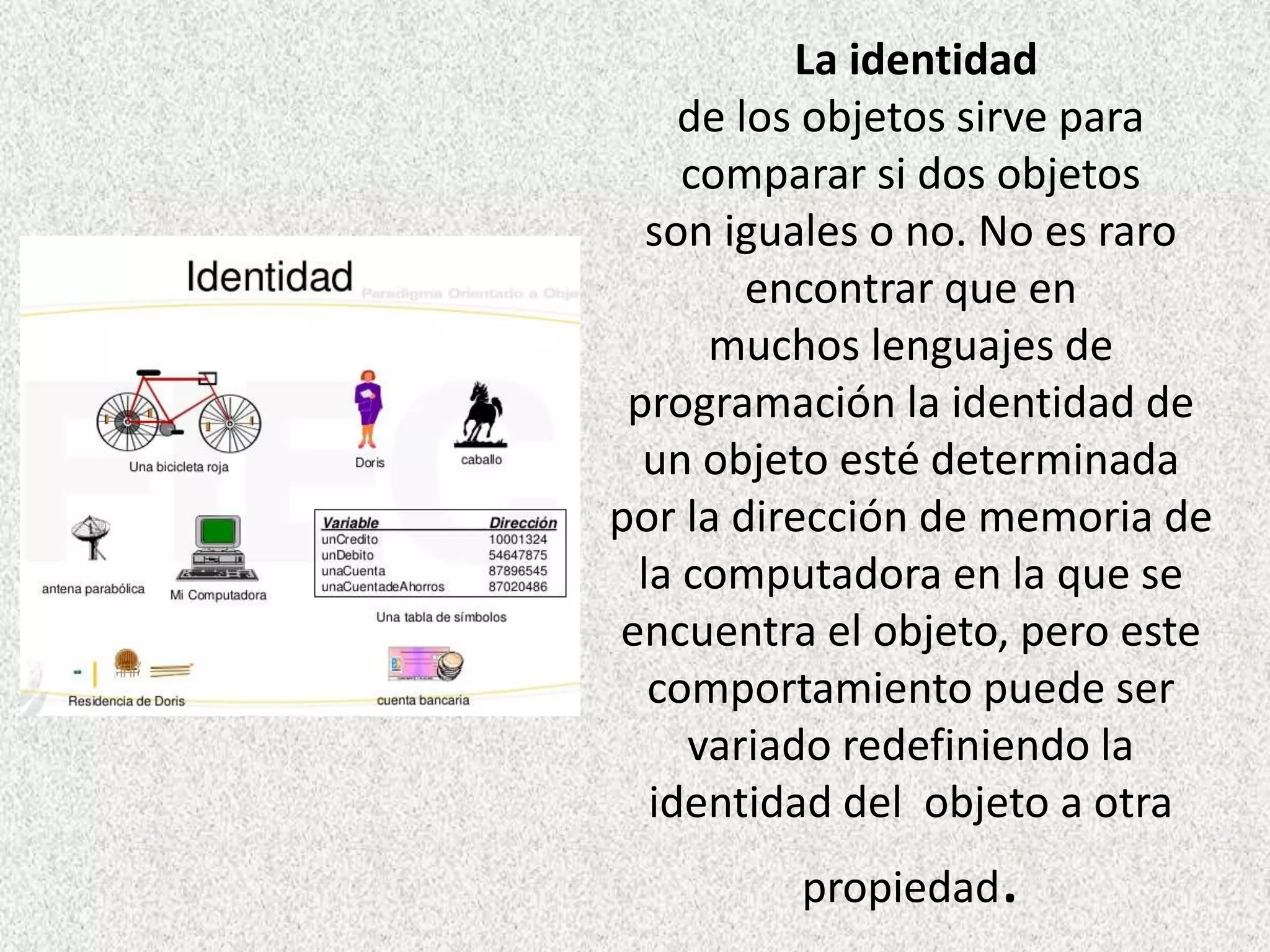 La identidad
de los objetos sirve para
comparar si dos objetos
son iguales o no. No es raro
encontrar que en
muchos lenguajes de
programación la identidad de
un objeto esté determinada
por la dirección de memoria de
la computadora en la que se
encuentra el objeto, pero este
comportamiento puede ser
variado redefiniendo la
identidad del objeto a otra
propiedad.
 