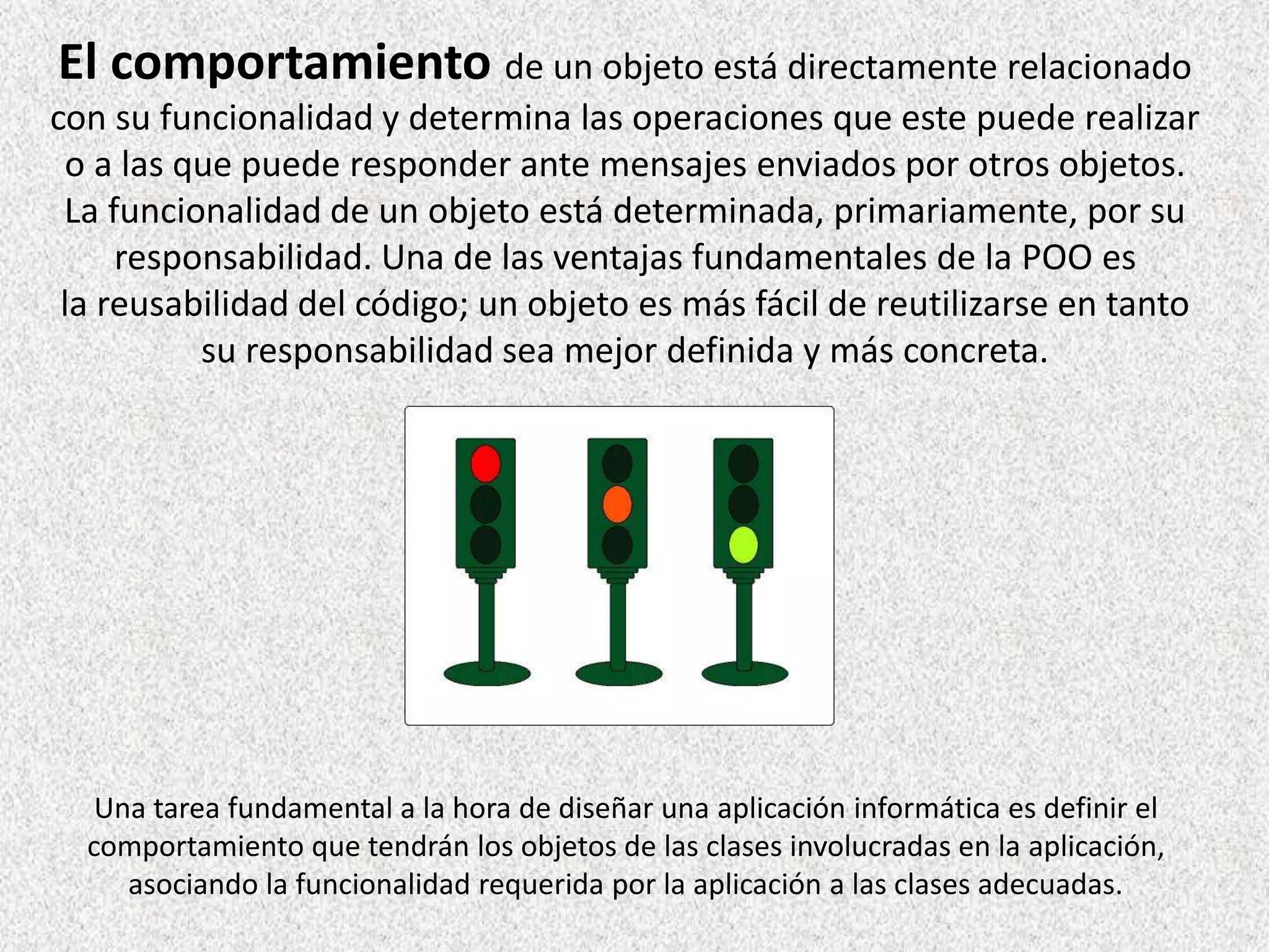 El comportamiento de un objeto está directamente relacionado
con su funcionalidad y determina las operaciones que este puede realizar
o a las que puede responder ante mensajes enviados por otros objetos.
La funcionalidad de un objeto está determinada, primariamente, por su
responsabilidad. Una de las ventajas fundamentales de la POO es
la reusabilidad del código; un objeto es más fácil de reutilizarse en tanto
su responsabilidad sea mejor definida y más concreta.
Una tarea fundamental a la hora de diseñar una aplicación informática es definir el
comportamiento que tendrán los objetos de las clases involucradas en la aplicación,
asociando la funcionalidad requerida por la aplicación a las clases adecuadas.
 