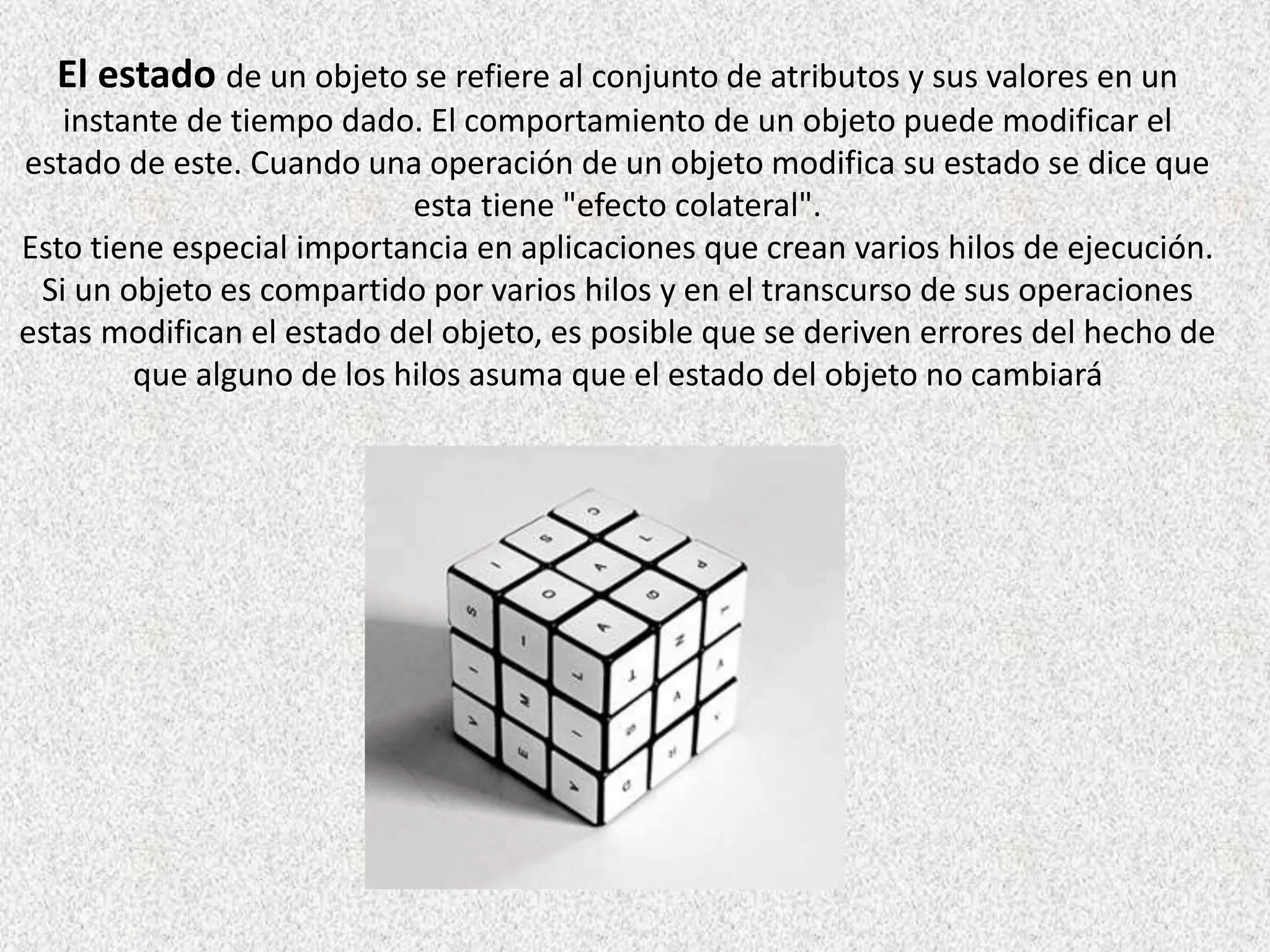El estado de un objeto se refiere al conjunto de atributos y sus valores en un
instante de tiempo dado. El comportamiento de un objeto puede modificar el
estado de este. Cuando una operación de un objeto modifica su estado se dice que
esta tiene "efecto colateral".
Esto tiene especial importancia en aplicaciones que crean varios hilos de ejecución.
Si un objeto es compartido por varios hilos y en el transcurso de sus operaciones
estas modifican el estado del objeto, es posible que se deriven errores del hecho de
que alguno de los hilos asuma que el estado del objeto no cambiará
 